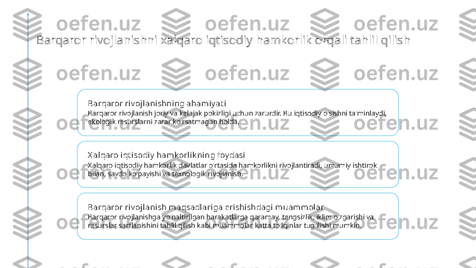 Barqaror rivojlanishni xalqaro iqtisodiy hamkorlik orqali tahlil qilish
Barqaror riv ojlanishning aham iy at i
Barqaror rivojlanish joriy va kelajak pokizligi uchun zarurdir. Bu iqtisodiy o'sishni ta'minlaydi, 
ekologik resurslarni zarar ko'rsatmagan holda.
X al qaro iqt isodiy  hamk orlik ning foy dasi
Xalqaro iqtisodiy hamkorlik davlatlar o'rtasida hamkorlikni rivojlantiradi, umumiy ishtirok 
bilan, savdo ko'payishi va texnologik rivojlanish.
Barqaror riv ojlanish m aqsadl ariga eri shishdagi muamm olar
Barqaror rivojlanishga yo'naltirilgan harakatlarga qaramay, tengsizlik, iklim o'zgarishi va 
resurslar sarflanishini tahlil qilish kabi muammolar katta to'lqinlar tug'ilishi mumkin. 