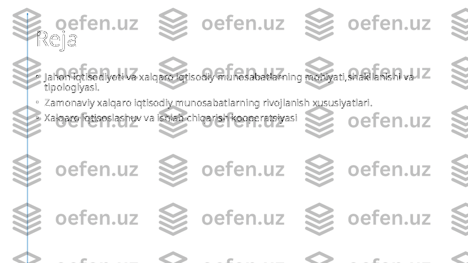 Reja
•
Jahon iqtisodiyoti va xalqaro iqtisodiy munosabatlarning mohiyati,shakllanishi va 
tipologiyasi.
•
Zamonaviy xalqaro iqtisodiy munosabatlarning rivojlanish xususiyatlari.
•
Xalqaro iqtisoslashuv va ishlab chiqarish kooperatsiyasi 