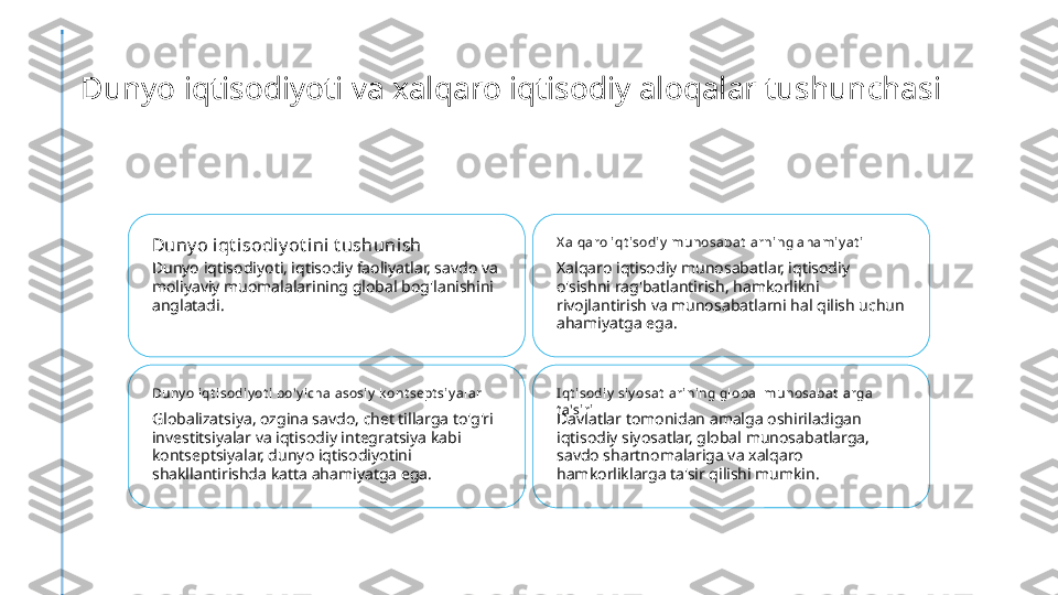 Dunyo iqtisodiyoti va xalqaro iqtisodiy aloqalar tushunchasi
Duny o iqt i sodiy ot ini t ushunish
Dunyo iqtisodiyoti, iqtisodiy faoliyatlar, savdo va 
moliyaviy muomalalarining global bog'lanishini 
anglatadi. X alqaro iqt isodiy  munosabat larni ng ahamiy at i
Xalqaro iqtisodiy munosabatlar, iqtisodiy 
o'sishni rag'batlantirish, hamkorlikni 
rivojlantirish va munosabatlarni hal qilish uchun 
ahamiyatga ega.
Duny o iqt i sodiy ot i bo'y icha asosiy  k ont sept siy al ar
Globalizatsiya, ozgina savdo, chet tillarga to'g'ri 
investitsiyalar va iqtisodiy integratsiya kabi 
kontseptsiyalar, dunyo iqtisodiyotini 
shakllantirishda katta ahamiyatga ega. I qt isodiy  siy osat l arining global munosabat larga 
t a'siri
Davlatlar tomonidan amalga oshiriladigan 
iqtisodiy siyosatlar, global munosabatlarga, 
savdo shartnomalariga va xalqaro 
hamkorliklarga ta'sir qilishi mumkin. 