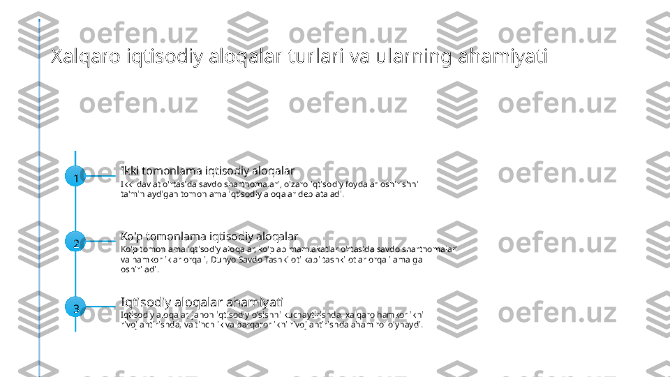 Xalqaro iqtisodiy aloqalar turlari va ularning ahamiyati
1 Ikki tomonlama iqtisodiy aloqalar
Ikki davlat o'rtasida savdo shartnomalari, o'zaro iqtisodiy foydalar oshirishni 
ta'minlaydigan tomonlama iqtisodiy aloqalar deb ataladi.
2 Ko'p tomonlama iqtisodiy aloqalar
Ko'p tomonlama iqtisodiy aloqalar, ko'plab mamlakatlar o'rtasida savdo shartnomalari 
va hamkorliklar orqali, Dunyo Savdo Tashkiloti kabi tashkilotlar orqali amalga 
oshiriladi.
3 Iqtisodiy aloqalar ahamiyati
Iqtisodiy aloqalar, jahon iqtisodiy o'sishni kuchaytirishda, xalqaro hamkorlikni 
rivojlantirishda, va tinchlik va barqarorlikni rivojlantirishda aham rol o'ynaydi. 