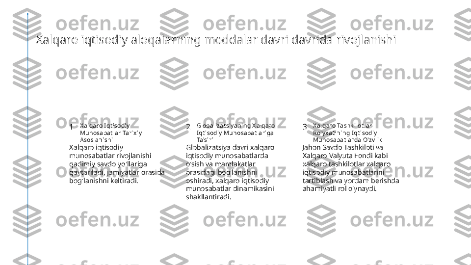 Xalqaro iqtisodiy aloqalarning moddalar davri davrida rivojlanishi
1 2 3X alqaro I qt isodiy  
Munosabat lar Tarix iy  
A soslani shi Globali zat siy aning X alqaro 
I qt isodiy  Munosabat lariga 
Ta'si ri X alqaro Tashk ilot lar 
Ro'y x at ini ng I qt isodiy  
Munosabat larda O'zv lik
Xalqaro iqtisodiy 
munosabatlar rivojlanishi 
qadimiy savdo yo'llariga 
qaytariladi, jamiyatlar orasida 
bog'lanishni keltiradi. Globalizatsiya davri xalqaro 
iqtisodiy munosabatlarda 
o'sish va mamlakatlar 
orasidagi bog'lanishni 
oshiradi, xalqaro iqtisodiy 
munosabatlar dinamikasini 
shakllantiradi. Jahon Savdo Tashkiloti va 
Xalqaro Valyuta Fondi kabi 
xalqaro tashkilotlar xalqaro 
iqtisodiy munosabatlarini 
tartiblash va yordam berishda 
ahamiyatli rol o'ynaydi. 