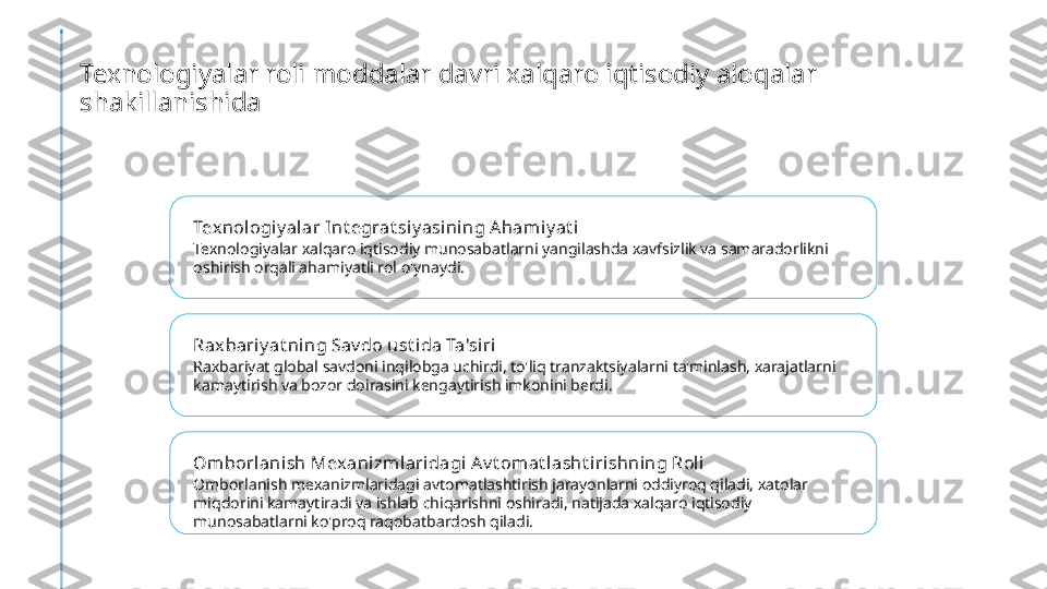 Texnologiyalar roli moddalar davri xalqaro iqtisodiy aloqalar 
shakillanishida
Texnologiy al ar Int egrat siy asini ng Ahamiy at i
Texnologiyalar xalqaro iqtisodiy munosabatlarni yangilashda xavfsizlik va samaradorlikni 
oshirish orqali ahamiyatli rol o'ynaydi.
Rax bari y at ning Sav do ust i da Ta'siri
Raxbariyat global savdoni inqilobga uchirdi, to'liq tranzaktsiyalarni ta'minlash, xarajatlarni 
kamaytirish va bozor doirasini kengaytirish imkonini berdi.
Omborl anish Mexanizmlari dagi A v t omat lasht iri shning Roli
Omborlanish mexanizmlaridagi avtomatlashtirish jarayonlarni oddiyroq qiladi, xatolar 
miqdorini kamaytiradi va ishlab chiqarishni oshiradi, natijada xalqaro iqtisodiy 
munosabatlarni ko'proq raqobatbardosh qiladi. 