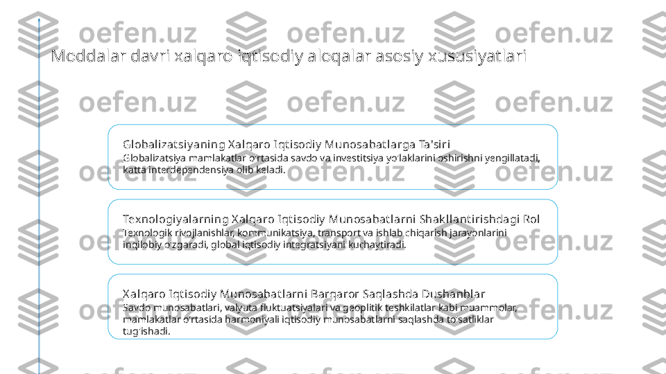 Moddalar davri xalqaro iqtisodiy aloqalar asosiy xususiyatlari
Global izat si y ani ng X alqaro I qt i sodiy  Munosabat larga Ta'si ri
Globalizatsiya mamlakatlar o'rtasida savdo va investitsiya yo'laklarini oshirishni yengillatadi, 
katta interdependensiya olib keladi.
Texnologiy al arning X alqaro I qt isodiy  Munosabat larni  Shak llant irishdagi Rol
Texnologik rivojlanishlar, kommunikatsiya, transport va ishlab chiqarish jarayonlarini 
inqilobiy o'zgaradi, global iqtisodiy integratsiyani kuchaytiradi.
X al qaro Iqt i sodiy  Munosabat larni Barqaror Saqlashda Dushanblar
Savdo munosabatlari, valyuta fluktuatsiyalari va geoplitik teshkilatlar kabi muammolar, 
mamlakatlar o'rtasida harmoniyali iqtisodiy munosabatlarni saqlashda to'satliklar 
tug'ishadi. 