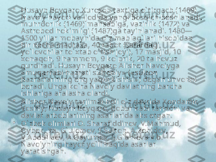 •
Husay n Boy qaro X uroson t axt iga o` t irgach (1469), 
N av oiy  hay ot i v a ijodida y angi bosqich boshlanadi, 
muhrdorlik  (1469) mansabiga, v azirlik  (1472) v a 
Ast robod hok imligi (1487)ga t ay inlanadi. 1480—
1500 y illar mobay nida o` z mablag` lari hisobidan 
bir necha madrasa, 40 rabot  (safardagi 
y o` lov chilar t o` xt ab o` t ish joy i), 17 masjid, 10 
xonaqoh, 9 hammom, 9 k o` prik , 20 t a hov uz 
qurdiradi. Husay n Boy qaro A lisher N av oiy ga 
« muqarrabi hazrat i sult oniy »  (« sult on 
hazrat larining eng y aqin k ishisi» ) degan unv onni 
beradi. Unga k o` ra N av oiy  dav lat ning barcha 
ishlariga aralasha olardi.
•
Alisher N av oiy  t arjimai holi o` z dav rida X ondamir, 
Vosifi y, Husay n Boy qaro, Bobur k abi t arixchi v a 
dav lat  arboblarining asarlarida ak s et gan.
•
O` zbek  olimlari O. Sharafi ddinov, V.Mahmud, 
Oy bek , Ya. G` ulomov, I.Sult on. A .Zohidov, 
V.A bdullaev, A .Qay umov, S.G` aniev a v.b. 
N av oiy ning hay ot  y o` li haqida asarlar 
y arat ishgan. 