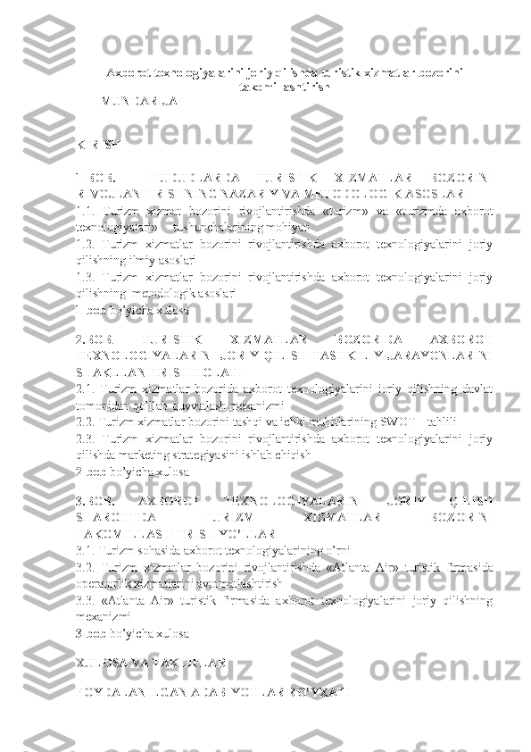 Axborot texnologiyalarini joriy qilishda turistik xizmatlar bozorini
takomillashtirish
        MUNDARIJA
KIRISH
1-BOB.     HUDUDLARDA   TURISTIK   XIZMATLAR   BOZORINI
RIVOJLANTIRIS H NING NAZARIY VA METODOLOGIK ASOSLARI
1.1.   Turizm   xizmat   bozorini   rivojlantirishda   «turizm»   va   « turizmda   a xborot
texnologiyalari»     tushunchalarining mohiyati
1.2.   Turizm   xizmatlar   bozorini   rivojlantirishda   axborot   texnologiyalarini   joriy
qilishning ilmiy asoslari 
1.3.   Turizm   xizmatlar   bozorini   rivojlantirishda   axborot   texnologiyalarini   joriy
qilishning  metodologik asoslari 
1-bob  bo’yicha xulosa
2.BOB .   TURISTIK   XIZMATLAR   BOZORIDA   AXBOROT
TEXNOLOGIYALARINI JORIY QILISH  TASHKILIY  JARAYONLARINI
SHAKLLANTIRISH HOLATI 
2.1.   Turizm   xizmatlar   bozorida   axborot   texnologiyalarini   joriy   qilishning   davlat
tomonidan qo’llab-quvvatlash mexanizmi  
2.2. Turizm xizmatlar bozorini tashqi va ichki muhitlarining SWOT – tahlili
2.3.   Turizm   xizmatlar   bozorini   rivojlantirishda   axborot   texnologiyalarini   joriy
qilish da marketing  strategiyasini ishlab chiqish 
2-bob  bo’yicha xulosa
3.BOB.   AXBOROT   TEXNOLOGIYALARINI   JORIY   QILISH
SHAROITIDA   TURIZM   XIZMATLAR   BOZORINI
TAKOMILLASHTIRISH YO’LLARI   
3.1. Turizm sohasida axborot texnologiyalarining o’rni 
3.2.   Turizm   xizmatlar   bozorini   rivojlantirishda   « Atlanta   Air »   turistik   firmasida
operatorlik xizmatlarini avtomatlashtirish 
3.3.   « Atlanta   Air »   turistik   firmasida   axborot   texnologiyalarini   joriy   qilishning
mexanizmi
3-bob  bo’yicha xulosa
XULOSA VA TAKLIFLAR  
FOYDALANILGAN ADABIY O TLAR R O’ YXATI 