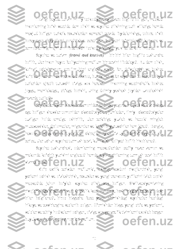 Hozirgi paytda turizm milliy iqtisodiyotning o‘zaro bog‘liq bo‘lgan, maqsadi
insonlarning  bo‘sh   vaqtida   dam   olishi   va   sayohat   qilishning  turli   xillariga  hamda
mavjud   bo‘lgan   turistik   resurslardan   samarali   tarzda   foydalanishga,   tobora   o‘sib
borayotgan ehtiyojlarni  qondirishga qaratilgan faoliyatni ta’minlovchi  korxona va
tarmoqlarning majmuini ifodalovchi iqtisodiy kategoriya sifatida ko‘rilmoqda.
Sayohat   va   turizm   ( travel   and   tourism )   –   bir-biri   bilan   bog‘liq   tushuncha
bo‘lib, ular inson hayot faoliyatining ma’lum bir tarzini ifodalaydi. Bu dam olish,
ko‘ngil   ochish,   sport,   atrof-muhitni   anglash,   savdo,   fan,   da’volanish   va   boshqa
ko‘plab  jihatlarni   qamrab  oladi.  Biroq,  bunda  har   safar   sayohatni  boshqa   faoliyat
turlaridan   ajratib   turuvchi   o‘ziga   xos   harakat   –   insonning   vaqtinchalik   boshqa
joyga,   mamlakatga,   qit’aga   borishi,   uning   doimiy   yashash   joyidan   uzoqlashishi
nazarda tutiladi. 
Sayohatlar ayrim shaxslar tomonidan alohida, yagona maqsad va qiziqishga
ega   bo‘lgan   shaxslar   tomonidan   ekspeditsiyalar,   jumladan,   ilmiy     ekspeditsiyalar
tuzilgan   holda   amalga   oshirilib,   ular   tarkibiga   yuzlab   va   hattoki   minglab
mutaxassislar, diplomatlar, migrantlar va ko‘chib yuruvchilar ham kiradi. Dengiz,
havo va boshqa transport vositalari ekipajlari oylab o‘z uylarida bo‘lmaydilar, shu
tariqa, ular uchun sayohat turmush tarzi, kunlik ish faoliyati bo‘lib hisoblanadi.
Sayohat   tushunchasi,   odamlarning   maqsadlaridan   qat’iy   nazar   zamon   va
makonda ko‘chib yurishni anglatadi hamda sayohatchilarning turmush tarzi bo‘lib
xizmat qiladi.
  Ko‘p   asrlik   tarixdan   ma’lumki,   insonga   savdoni   rivojlantirish,   yangi
yerlarni ochish va o‘zlashtirish, resurslar va yangi transport yo‘llarini izlab topish
maqsadida   jahon   bo‘ylab   sayohat   qilish   xos   bo‘lgan.   Sivilizatsiyamizning
rivojlanishiga  ajratilgan  vaqt  unchalik  katta bo‘lmay,  besh  ming yilga  yaqin davr
bilan   belgilanadi,   biroq   bizgacha   faqat   yaqin   o‘tmishdagi   sayohatlar   haqidagi
hikoya va tasvirlargina saqlanib qolgan. O‘tmishdan bizga yangi qit’a va yerlarni,
xalqlar va tabiiy hodisalarni ochgan, o‘ziga xos geografik tizimlarni asoslab bergan
buyuk sayohatchilarning nomlari ma’lum. 
10 