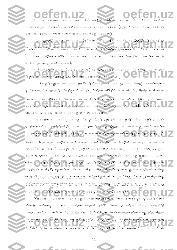 •   Turoperator   tomonidan   sotiladigan   turlar   uchun   komission   tarzda
to'lanadigan   mukofot   to'lovlarini   talab   qilish   huquqi   (agar   shartnomada   boshqa
shartlar ko'rsatilmagan hamda kelishilmagan bo'lsa);
• Turoperatorning   kattagina   hajmdagi   turlarini   sotish   natijasida   komission
mukofot to'lovlari miqdorini qo'shimcha oshirish talabi (odatda komission mukofot
to'lovlari   foydalanuvchi   tomonidan   ma'lum   miqdorda   sotilgan   tur-kunlariga
erishilgandagina oshiriladi);
•   Shaxsiy istagiga (tashabbusiga)  ko'ra bronlashtirishning Internet- tizimidan
foydalanish to'g'risidagi shartnomani bekor qilishhuquqi;
•   Belgilangan   muddat   yetib   kelgunga   qadar   («dead-line»)   bronlangan
yo'llanmadan   voz   kechish(rad   qilish,   bekor   qilish)   huquqi.   Natijada   turizmda
turlarni   bronlashtirish   va   alohida   turistik   xizmatlarni   bronlashtirishning   elektron
usullarini   qo'llash   turagent   va   turoperator   funktsiyalarini   hamda   vakolatlarini
sezilarli darajada cheklanganligidan dalolat beradi.
Turoperator   menejerining   joriy   funktsiyalari   u   yoki   bu   joylashtirish
vositalaridan   foydalanish,   dam   oluvchilarning   shaxsi   to'g'risidagi   ma'lumotlar
faыatgina qabul  qilinadi. Tabiiyki, turoperatorlar  menejerlarining oldin asosiy  ish
vaqtini   egallagan   buyurtma   shartlarini   tasdiqlash   funktsiyasi   to'laligicha   barcha
tashriflarda   taklif   etilayotgan   joylashtirish   vositalaridagi   o'rinlar   mavjudligini
doimiy   yangilanishi   ustidan   kuzatib   boruvchi   bronlashtirishning   elektron   tizimi
administratori   (ish   yurituvchisi)ga   uzatiladi(beriladi).   Boshqa   tomondan,   shunga
o'xshash   turistik   agentlar   uchun   turist   tomonidan   buyurtirilgan   tur   shartlarining
muvofiqlik   funktsiyasi   turoperator   imkoniyatlari   bilan   birga   bronlashtirishning
elektron tizimi joriy qilingandan so'ng, ma'lum real vaqt davrida haqiqiy holati aks
ettirilgan mazkur tizimga agentning oddiy kirishida to'planadi.
Yetakchi   turoperatorlar   singari   mehmonxonalar   ham   taraqqiyot   yutuqlaridan
chetda   qolmaydi.   Hatto,   turizm   bozori   tahlili   ham   shundan   dalolat   beradiki
Toshkantdan   tortib   to   Nukuskacha   O'zbekiston   mehmonxonalarining   aksariyati
Internetni o'z imidji (obru-nufuzi) va o'z xizmatlarini siljitishning yangi zamonaviy
vositasi   sifatida   qabul   qiladi,   chunki   tarmoq   ma'lumotlar   tarqatishning     boshqa
100 