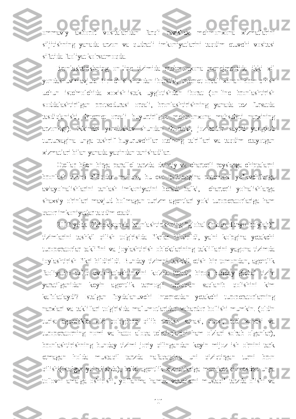 ommaviy   axborot   vositalaridan   farqli   ravishda   mehmonxona   xizmatlarini
siljitishning   yanada   arzon   va   qudratli   imkoniyatlarini   taqdim   etuvchi   vositasi
sifatida faoliyat ko'rsatmoqda.
Bronlashtirishning   on-line   tizimida   mehmonxona   menejmentida   ikki   xil
yondashuv mavjud. Birinchisi shundan iboratki, Internet orqali xonani bron qilish
uchun   iste'molchida   xoxish-istak   uyg'otishdan   iborat   (on-line   bronlashtirish
soddalashtirilgan   protsedurasi   orqali,   bronlashtirishning   yanada   tez   fursatda
tasdiqlanishi,   Internet   orqali   buyurtirilgan   mehmonxona   mahsuloti   narxining
arzonligi).   Ikkinchi   yondashuv   shundan   iboratki,   jozibador   saytni   yangilab
turtursagina   unga   tashrif   buyuruvchilar   otelning   ta'riflari   va   taqdim   etayotgan
xizmatlari bilan yanada yaqindan tanishadilar.
Otellar   bilan   birga   parallel   tarzda   doimiy   va   charterli   reyslarga   chiptalarni
bronlash   tizimi   oldindan   ma'lum,   bu   esa   nafaqatgina   potentsial   yo'lovchilarga
aviayo'nalishlarini   tanlash   imkoniyatini   beradi   balki,     charterli   yo'nalishlarga
shaxsiy   o'rinlari   mavjud   bo'lmagan   turizm   agentlari   yoki   turoperatorlariga   ham
qator imkoniyatlar taqdim etadi.
2012   yilda   O'zbekistonda   bronlashtirishning   “global   (butun   dunyo   bo'ylab)”
tizimlarini   tashkil   qilish   to'g'risida   fikrlar   bildirildi,   ya'ni   ko'pgina   yetakchi
turoperatorlar   taklifini   va   joylashtirish   ob'ektlarining   takliflarini   yagona   tizimda
joylashtirish   fikri   bildirildi.   Bunday   tizimni   tashkil   etish   bir   tomondan,   agentlik
faoliyatini   to'liq   avtomatlashtirishni   ko'zda   tutadi,   biroq   bunday   global   tizim
yaratilganidan   keyin   agentlik   tarmog'i   umuman   saqlanib   qolishini   kim
kafolatlaydi?   Istalgan   foydalanuvchi   Internetdan   yetakchi   turoperatorlarning
narxlari   va   takliflari   to'g'risida   ma'lumotlaridan   xabardor   bo'lishi   mumkin.   (oldin
turist   agentlikka   o'zi   qo'ng'iroq   qilib   uchish   sanasi,   narxi,   otel   xonasi   va
turoperatorning   nomi   va   hatto   aloqa   telefonlarini   ham   o'zlari   so'rab   olganlar),
bronlashtirishning   bunday   tizimi   joriy   qilingandan   keyin   mijoz   ish   o'rnini   tark
etmagan   holda   mustaqil   tarzda   nafaqatgina   uni   qiziqtirgan   turni   bron
qilishi(istalgan   yo'nalishda),   balki   agentlik   xizmatlariga   murojaat   qilmasdan   unga
to'lovni   amalga   oshirishi,   yo'llanma   hamda   vaucherni   mustaqil   tarzda   olishi   va
101 