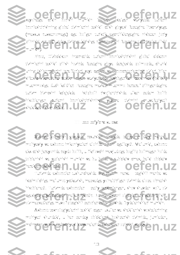 sayohatga   erkin   borishi   mumkin   bo'ladi.   Istalgan   vaziyatda   turlarni
bronlashtirishning   global   tizimlarini   tashkil   etish   g'oyasi   faqatgina   litsenziyaga
(maxsus   ruxsatnomaga)   ega   bo'lgan   turistik   agentliklargagina   nisbatan   joriy
qilinishi zarur. (bunday tizimga kirishga ruxsatnomani faqatgina turfirmalar olishi
mumkin).
Biroq,   O'zbekiston   internetida   turlarni   bronlashtirishni   global   elektron
tizimlarini   tashkil   qilish   hozirda   faqatgina   g'oya   darajasida   qolmoqda,   chunki
uning   ishlanmalarini   tarafdorlari   sayt   egalari   va   turoperatorlarning   o'zlari   bilan
sifatsiz   xizmatlarni   taqdim   etgan   vaziyatlarda   javobgarlikni   taqsimlash(bo'lish)
muammosiga   duch   keldilar.   Faqatgina   mazkur   muammo   bartaraf   qilingandagina
turizm   biznesini   kelajakda     istiqbolli   rivojlantirishda   ulkan   qadam   bo'lib
hisoblangan   turlarni   bronlashtirishning   yagona   tizimini   muvafaqiyatli
shakllantirish mumkin.
Ш- bob bo'yicha xulosa
Xizmat   ko'rsatish   soxasida   resurslari   o'rtasida   tabiiy,   moddiy   mehnat,
moliyaviy   va   axborot   imkoniyatlari   alohida   o'rinni   egallaydi.   Ma'lumki,   axborot
aks etish jarayonida paydo bo'lib, u fikrlovchi mavjudotga bog'liq bo'lmagan holda
to'planishi   va   saqlanishi   mumkin   va   bu   holda   u   sub'ektiv   emas,   balki   ob'ektiv
harakterni kasb etadi.
Turizmda   axborotlar   tushunchasida   eng   muhim   narsa   –   tegishli   manba   va
iste'molchiga ma'lumot yetkazish, maqsadga yo'naltirilgan tizimida aloqa o'rnatish
hisoblanadi.   Turizmda   axborotlar   –   qat'iy   taqsimlangan,   shov-shuvdan   xoli,   o'z
egasigacha   yetkazilgan   ma'lumotlardir.   Bu   ma'lumotni   olganlar   uni   tahlil   qilishi,
o'z maqsadlariga muvofiq tegishli qarorlar qabul qilishda foydalanishlari mumkin.
Axborot   texnologiyalarini   tashkil   etgan   usullar   va   shakllanish   vositalarining
mohiyati   shundaki,   u   har   qanday   ob'ektlarni   boshqarish   tizimida,   jumladan,
mehmonnovozlik industriyasi korxonalarida axborotlar oqimini saqlaydi.
102 