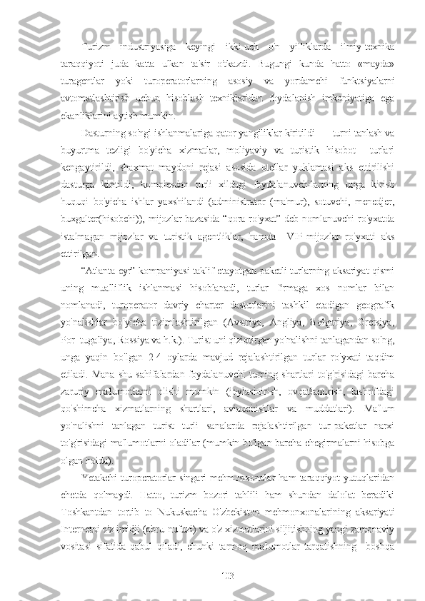 Turizm   industriyasiga   keyingi   ikki-uch   o'n   yilliklarda   ilmiy-texnika
taraqqiyoti   juda   katta   ulkan   ta'sir   o'tkazdi.   Bugungi   kunda   hatto   «mayda»
turagentlar   yoki   turoperatorlarning   asosiy   va   yordamchi   funktsiyalarni
avtomatlashtirish   uchun   hisoblash   texniklaridan   foydalanish   imkoniyatiga   ega
ekanliklarini aytish mumkin.
Dasturning so'ngi ishlanmalariga qator yangiliklar kiritildi  — turni tanlash va
buyurtma   tezligi   bo'yicha   xizmatlar,   moliyaviy   va   turistik   hisobot     turlari
kengaytirildi,   shaxmat   maydoni   rejasi   asosida   otellar   yuklamasi   aks   ettirilishi
dasturga   kiritildi,   komplesdan   turli   xildagi   foydalanuvchilarning   unga   kirish
huquqi   bo'yicha   ishlar   yaxshilandi   (administrator   (ma'mur),   sotuvchi,   menedjer,
buxgalter(hisobchi)), mijozlar  bazasida   “qora ro'yxat”  deb  nomlanuvchi  ro'yxatda
istalmagan   mijozlar   va   turistik   agentliklar,   hamda     VIP-mijozlar   ro'yxati   aks
ettirilgan.
“Atlanta eyr” kompaniyasi taklif etayotgan paketli turlarning aksariyat qismi
uning   mualliflik   ishlanmasi   hisoblanadi,   turlar   firmaga   xos   nomlar   bilan
nomlanadi,   turoperator   davriy   charter   dasturlarini   tashkil   etadigan   geografik
yo'nalishlar   bo'yicha   tizimlashtirilgan   (Avstriya,   Angliya,   Bolgariya,   Gretsiya,
Por¬tugaliya, Rossiya va h.k.). Turist uni qiziqtirgan yo'nalishni tanlagandan so'ng,
unga   yaqin   bo'lgan   2-4   oylarda   mavjud   rejalashtirilgan   turlar   ro'yxati   taqdim
etiladi.   Mana   shu   sahifalardan   foydalanuvchi   turning   shartlari   to'g'risidagi   barcha
zaruriy   ma'lumotlarni   olishi   mumkin   (joylashtirish,   ovqatlantirish,   tashrifdagi
qo'shimcha   xizmatlarning   shartlari,   aviauchishlar   va   muddatlari).   Ma'lum
yo'nalishni   tanlagan   turist   turli   sanalarda   rejalashtirilgan   tur-paketlar   narxi
to'g'risidagi ma'lumotlarni oladilar (mumkin bo'lgan barcha chegirmalarni hisobga
olgan holda).
Yetakchi   turoperatorlar   singari   mehmonxonalar   ham   taraqqiyot   yutuqlaridan
chetda   qolmaydi.   Hatto,   turizm   bozori   tahlili   ham   shundan   dalolat   beradiki
Toshkantdan   tortib   to   Nukuskacha   O'zbekiston   mehmonxonalarining   aksariyati
Internetni o'z imidji (obru-nufuzi) va o'z xizmatlarini siljitishning yangi zamonaviy
vositasi   sifatida   qabul   qiladi,   chunki   tarmoq   ma'lumotlar   tarqatishning     boshqa
103 