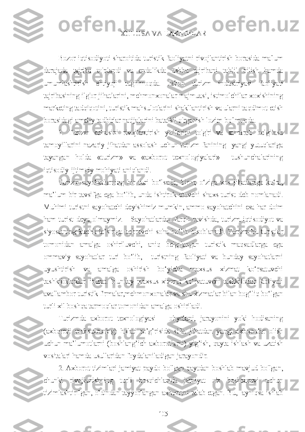 XULOSA VA TAKLIFLAR
Bozor iqtisodiyoti sharoitida turistik faoliyatni rivojlantirish borasida ma'lum
darajada   tajriba   to'plandi   va   endalikda   ushbu   tajribani   tahlil   qilish   hamda
umumlashtirish   ehtiyoji   tug'ilmoqda.   Jahon   turizm   industriyasi   faoliyati
tajribasining ilg'or jihatlarini, mehmonxonalar majmuasi, istimolchilar xoxishining
marketing tadqiqotini, turistik mahsulotlarini shakllantirish va ularni taqdimot etish
borasidagi amaliy tadbirlar natijalarini batafsil o'rganish lozim bo'lmoqda.
1.   Turizm   cohasini   rivojlantirish   yo'llarini   to'g'ri   va   samarali   belgilash
tamoyillarini   nazariy   jihatdan   assolash   uchun   turizm   fanining     yangi   yutuqlariga
tayangan   holda   «turizm»   va   «axborot   texnologiyalari»     tushunchalarining
iqtisodiy-ijtimoiy mohiyati aniqlandi.
Turizm-sayohatlarning   bir   turi   bo‘lsada,   biroq   o‘ziga   xos   jihatlariga   ko‘ra,
ma’lum  bir  tavsifga ega bo‘lib, unda ishtirok etuvchi  shaxs  turist  deb nomlanadi.
Muhimi turistni sayohatchi deyishimiz mumkin, ammo sayohatchini esa har doim
ham   turist   deya   olmaymiz.       Sayohatlardan   farqli   ravishda,   turizm   iqtisodiyot   va
siyosatning kuchli ta’siriga uchrovchi soha bo‘lib hisoblanadi. Turizm bu turistlar
tomonidan   amalga   oshiriluvchi,   aniq   belgilangan   turistik   maqsadlarga   ega
ommaviy   sayohatlar   turi   bo‘lib,     turistning   faoliyati   va   bunday   sayohatlarni
uyushtirish   va   amalga   oshirish   bo‘yicha   maxsus   xizmat   ko‘rsatuvchi
tashkilotlardan   iborat.   Bunday   maxsus   xizmat   ko‘rsatuvchi   tashkilotlar   faoliyati
avallambor turistik firmalar,mehmonxonalar va shu xizmatlar bilan bog‘liq bo‘lgan
turli xil boshqa tarmoqlar tomonidan amalga oshiriladi.
Turizmda   axborot   texnologiyasi   –   obyektni,   jarayonini   yoki   hodisaning
(axborotli   mahsulotning)   holati   to’g’risida   sifat   jihatdan   yangi   axborotlar   olish
uchun ma’lumotlarni  (boshlang’ich axborotlarni)  yig’ish, qayta ishlash va uzatish
vositalari hamda usullaridan foydalaniladigan jarayondir. 
2. Axborot tizimlari jamiyat  paydo bo'lgan paytdan boshlab mavjud bo'lgan,
chunki   rivojlanishning   turli   bosqichlarida   jamiyat   o'z   boshqaruvi   uchun
tizimlashtirilgan, oldindan tayyorlangan axborotni talab etgan. Bu,   ayniqsa ishlab
105 