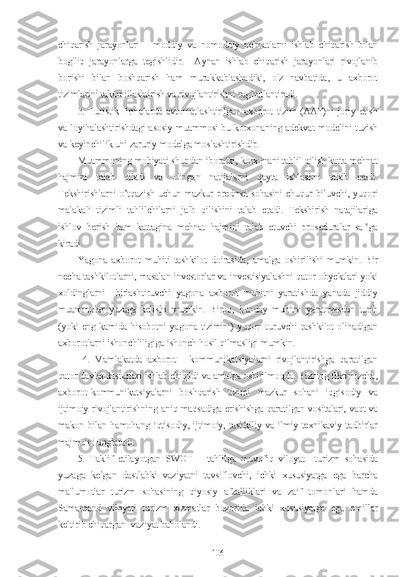 chiqarish   jarayonlari   –   moddiy   va   nomoddiy   ne'matlarni   ishlab   chiqarish   bilan
bog'liq   jarayonlarga   tegishlidir.     Aynan   ishlab   chiqarish   jarayonlari   rivojlanib
borishi   bilan   boshqarish   ham   murakkablashadiki,   o'z   navbatida,   u   axborot
tizimlarini takomillashtirish va rivojlantirishni rag'batlantiradi.
3.   Turistik   firmalarda   avtomatlashtirilgan   axborot   tizim   (AAT)ni   joriy   etish
va loyihalashtirishdagi asosiy muammosi bu korxonaning adekvat modelini tuzish
va keyinchilik uni zaruriy modelga moslashtirishdir.
Muammoning mohiyati shundan iboratki, korxonani tahlil qilish katta mehnat
hajmini   talab   qiladi   va   olingan   natijalarni   qayta   ishlashni   talab   etadi.
Tekshirishlarni  o’tqazish  uchun mazkur  predmet  sohasini  chuqur  biluvchi, yuqori
malakali   tizimli   tahlilchilarni   jalb   qilishini   talab   etadi.   Tekshirish   natajilariga
ishlov   berish   ham   kattagina   mehnat   hajmini   talab   etuvchi   proseduralar   safiga
kiradi. 
Yagona   axborot   muhiti   tashkilot   doirasida,   amalga   oshirilishi   mumkin.   Bir
necha tashkilotlarni, masalan investorlar va investisiyalashni qator obyektlari yoki
xoldinglarni     birlashtiruvchi   yagona   axborot   muhitni   yaratishda   yanada   jiddiy
muammolar   yuzaga   kelishi   mumkin.   Biroq,   bunday   muhitni   yaratmasdan   turib
(yoki   eng  kamida   hisobotni   yagona   tizimini)   yuqori   turuvchi   tashkilot   olinadigan
axborotlarni ishonchliligiga ishonch hosil qilmasligi mumkin. 
  4.   Mamlakatda   axborot   -   kommunikatsiyalarni   rivojlantirishga   qaratilgan
qator davlat dasturlari ishlab chiqildi va amalga oshirilmoqda. Bizning fikrimizcha,
axborot-kommunikatsiyalarni   boshqarish   tizimi   mazkur   sohani   iqgisodiy   va
ijtimoiy rivojlantirishning aniq maqsadiga erishishga qaratilgan vositalari, vaqt va
makon  bilan   hamohang   iqtisodiy,   ijtimoiy,  tashkiliy   va   ilmiy-texnikaviy   tadbirlar
majmuini anglatadi.
5.   Taklif   etilayotgan   SWOT   –   tahlilga   muvofiq   viloyat     turizm   sohasida
yuzaga   kelgan   dastlabki   vaziyatni   tavsiflovchi,   ichki   xususiyatga   ega   barcha
ma'lumotlar   turizm   sohasining   qiyosiy   afzalliklari   va   zaif   tomonlari   hamda
Samarqand   viloyati   turizm   xizmatlar   bozorida   ichki   xususiyatga   ega   omillar
keltirib chiqargan  vaziyat baholandi.
106 