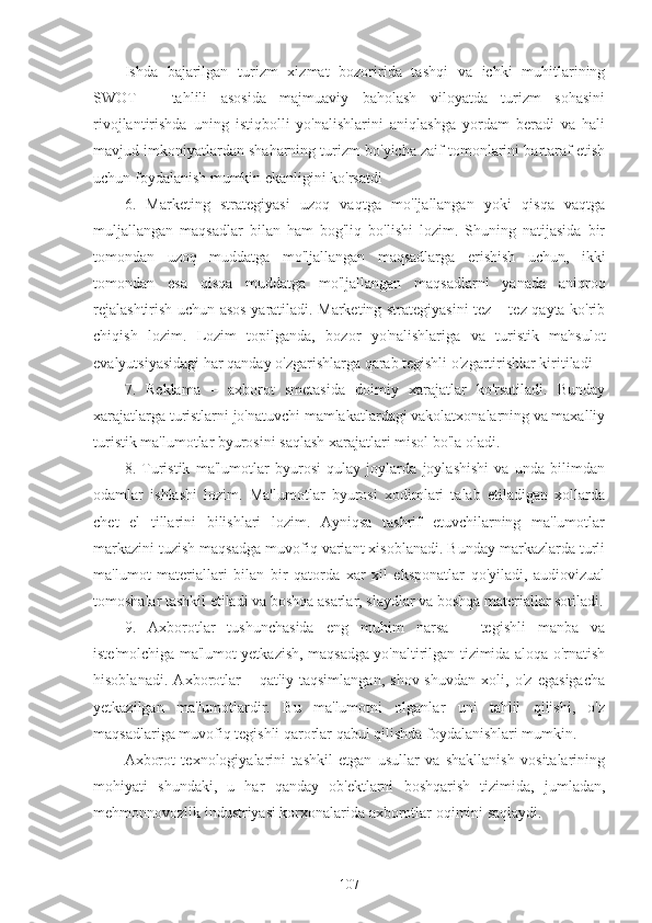 Ishda   bajarilgan   turizm   xizmat   bozoririda   tashqi   va   ichki   muhitlarining
SWOT   –   tahlili   asosida   majmuaviy   baholash   viloyatda   turizm   sohasini
rivojlantirishda   uning   istiqbolli   yo'nalishlarini   aniqlashga   yordam   beradi   va   hali
mavjud imkoniyatlardan shaharning turizm bo'yicha zaif tomonlarini bartaraf etish
uchun foydalanish mumkin ekanligini ko'rsatdi
6.   Marketing   strategiyasi   uzoq   vaqtga   mo'ljallangan   yoki   qisqa   vaqtga
muljallangan   maqsadlar   bilan   ham   bog'liq   bo'lishi   lozim.   Shuning   natijasida   bir
tomondan   uzoq   muddatga   mo'ljallangan   maqsadlarga   erishish   uchun,   ikki
tomondan   esa   qisqa   muddatga   mo'ljallangan   maqsadlarni   yanada   aniqroq
rejalashtirish uchun asos yaratiladi. Marketing strategiyasini tez – tez qayta ko'rib
chiqish   lozim.   Lozim   topilganda,   bozor   yo'nalishlariga   va   turistik   mahsulot
evalyutsiyasidagi har qanday o'zgarishlarga qarab tegishli o'zgartirishlar kiritiladi
7.   Reklama   –   axborot   smetasida   doimiy   xarajatlar   ko'rsatiladi.   Bunday
xarajatlarga turistlarni jo'natuvchi mamlakatlardagi vakolatxonalarning va maxalliy
turistik ma'lumotlar byurosini saqlash xarajatlari misol bo'la oladi.
8.   Turistik   ma'lumotlar   byurosi   qulay   joylarda   joylashishi   va   unda   bilimdan
odamlar   ishlashi   lozim.   Ma'lumotlar   byurosi   xodimlari   talab   etiladigan   xollarda
chet   el   tillarini   bilishlari   lozim.   Ayniqsa   tashrif   etuvchilarning   ma'lumotlar
markazini tuzish maqsadga muvofiq variant xisoblanadi. Bunday markazlarda turli
ma'lumot   materiallari   bilan   bir   qatorda   xar   xil   eksponatlar   qo'yiladi,   audiovizual
tomoshalar tashkil etiladi va boshqa asarlar, slaydlar va boshqa materiallar sotiladi.
9.   Axborotlar   tushunchasida   eng   muhim   narsa   –   tegishli   manba   va
iste'molchiga ma'lumot yetkazish, maqsadga yo'naltirilgan tizimida aloqa o'rnatish
hisoblanadi.   Axborotlar   –   qat'iy   taqsimlangan,   shov-shuvdan   xoli,   o'z   egasigacha
yetkazilgan   ma'lumotlardir.   Bu   ma'lumotni   olganlar   uni   tahlil   qilishi,   o'z
maqsadlariga muvofiq tegishli qarorlar qabul qilishda foydalanishlari mumkin.
Axborot   texnologiyalarini   tashkil   etgan   usullar   va   shakllanish   vositalarining
mohiyati   shundaki,   u   har   qanday   ob'ektlarni   boshqarish   tizimida,   jumladan,
mehmonnovozlik industriyasi korxonalarida axborotlar oqimini saqlaydi.
107 