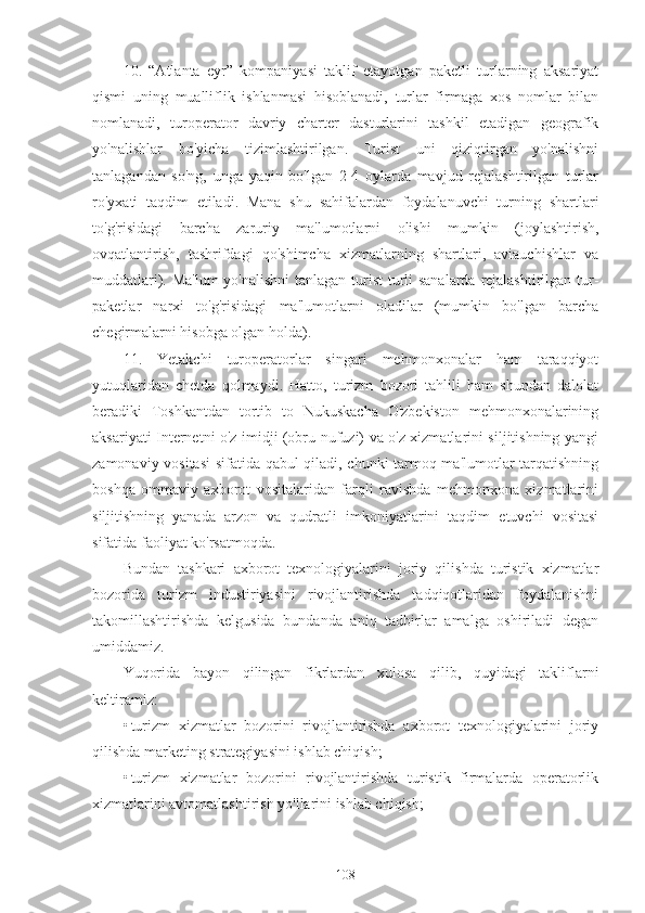 10.   “Atlanta   eyr”   kompaniyasi   taklif   etayotgan   paketli   turlarning   aksariyat
qismi   uning   mualliflik   ishlanmasi   hisoblanadi,   turlar   firmaga   xos   nomlar   bilan
nomlanadi,   turoperator   davriy   charter   dasturlarini   tashkil   etadigan   geografik
yo'nalishlar   bo'yicha   tizimlashtirilgan.   Turist   uni   qiziqtirgan   yo'nalishni
tanlagandan   so'ng,   unga   yaqin   bo'lgan   2-4   oylarda   mavjud   rejalashtirilgan   turlar
ro'yxati   taqdim   etiladi.   Mana   shu   sahifalardan   foydalanuvchi   turning   shartlari
to'g'risidagi   barcha   zaruriy   ma'lumotlarni   olishi   mumkin   (joylashtirish,
ovqatlantirish,   tashrifdagi   qo'shimcha   xizmatlarning   shartlari,   aviauchishlar   va
muddatlari). Ma'lum  yo'nalishni  tanlagan turist  turli sanalarda rejalashtirilgan tur-
paketlar   narxi   to'g'risidagi   ma'lumotlarni   oladilar   (mumkin   bo'lgan   barcha
chegirmalarni hisobga olgan holda).
11.   Yetakchi   turoperatorlar   singari   mehmonxonalar   ham   taraqqiyot
yutuqlaridan   chetda   qolmaydi.   Hatto,   turizm   bozori   tahlili   ham   shundan   dalolat
beradiki   Toshkantdan   tortib   to   Nukuskacha   O'zbekiston   mehmonxonalarining
aksariyati Internetni o'z imidji (obru-nufuzi) va o'z xizmatlarini siljitishning yangi
zamonaviy vositasi  sifatida qabul qiladi, chunki tarmoq ma'lumotlar tarqatishning
boshqa   ommaviy   axborot   vositalaridan   farqli   ravishda   mehmonxona   xizmatlarini
siljitishning   yanada   arzon   va   qudratli   imkoniyatlarini   taqdim   etuvchi   vositasi
sifatida faoliyat ko'rsatmoqda.
Bundan   tashkari   axborot   texnologiyalarini   joriy   qilishda   turistik   xizmatlar
bozorida   turizm   industiriyasini   rivojlantirishda   tadqiqotlaridan   foydalanishni
takomillashtirishda   kelgusida   bundanda   aniq   tadbirlar   amalga   oshiriladi   degan
umiddamiz.
Yuqorida   bayon   qilingan   fikrlardan   xulosa   qilib,   quyidagi   takliflarni
keltiramiz:
• turizm   xizmatlar   bozorini   rivojlantirishda   axborot   texnologiyalarini   joriy
qilishda marketing strategiyasini ishlab chiqish;
• turizm   xizmatlar   bozorini   rivojlantirishda   turistik   firmalarda   operatorlik
xizmatlarini avtomatlashtirish yo'llarini ishlab chiqish;
108 