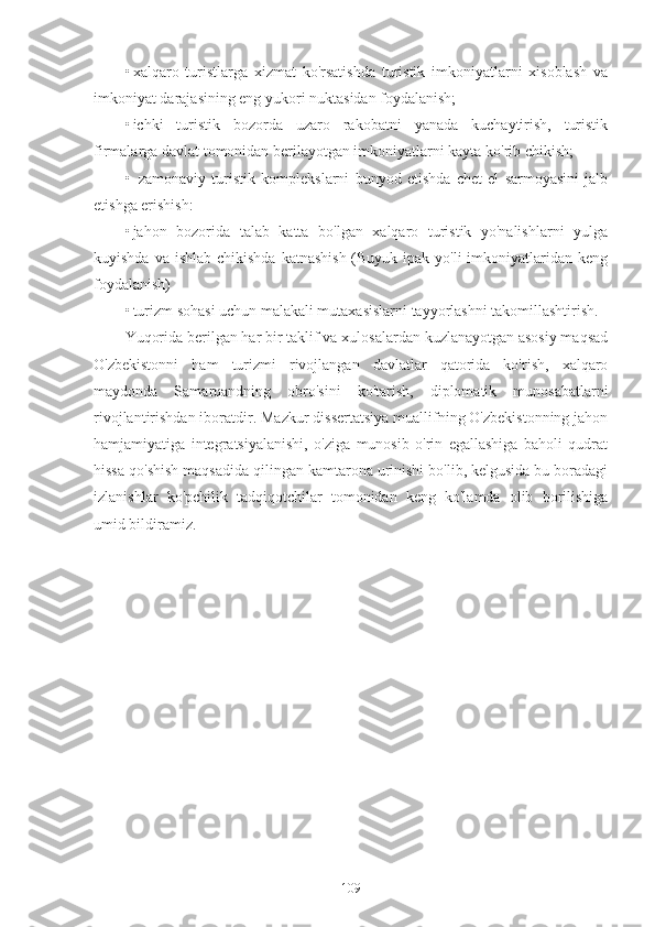 • xalqaro   turistlarga   xizmat   ko'rsatishda   turistik   imkoniyatlarni   xisoblash   va
imkoniyat darajasining eng yukori nuktasidan foydalanish;
• ichki   turistik   bozorda   uzaro   rakobatni   yanada   kuchaytirish,   turistik
firmalarga davlat tomonidan berilayotgan imkoniyatlarni kayta ko'rib chikish;
•   zamonaviy   turistik   komplekslarni   bunyod   etishda   chet   el   sarmoyasini   jalb
etishga erishish:
• jahon   bozorida   talab   katta   bo'lgan   xalqaro   turistik   yo'nalishlarni   yulga
kuyishda va  ishlab chikishda  katnashish  (Buyuk ipak yo'li  imkoniyatlaridan  keng
foydalanish)
• turizm sohasi uchun malakali mutaxasislarni tayyorlashni takomillashtirish.
Yuqorida berilgan har bir taklif va xulosalardan kuzlanayotgan asosiy maqsad
O'zbekistonni   ham   turizmi   rivojlangan   davlatlar   qatorida   ko'rish,   xalqaro
maydonda   Samarqandning   obro'sini   ko'tarish,   diplomatik   munosabatlarni
rivojlantirishdan iboratdir. Mazkur dissertatsiya muallifning O'zbekistonning jahon
hamjamiyatiga   integratsiyalanishi,   o'ziga   munosib   o'rin   egallashiga   baholi   qudrat
hissa qo'shish maqsadida qilingan kamtarona urinishi bo'lib, kelgusida bu boradagi
izlanishlar   ko'pchilik   tadqiqotchilar   tomonidan   keng   ko'lamda   olib   borilishiga
umid bildiramiz.
                                                                                                                                     
109 