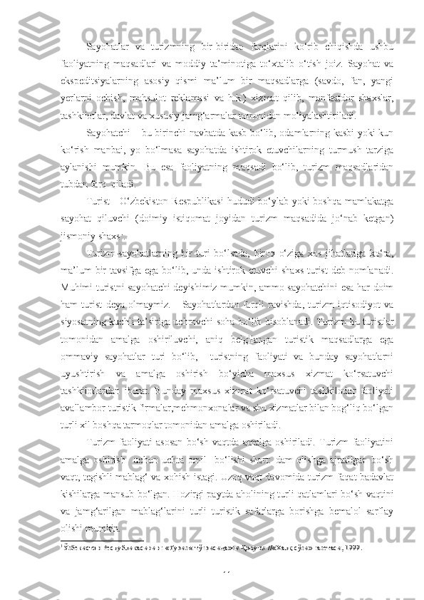 Sayohatlar   va   turizmning   bir-biridan   farqlarini   ko‘rib   chiqishda   ushbu
faoliyatning   maqsadlari   va   moddiy   ta’minotiga   to‘xtalib   o‘tish   joiz.   Sayohat   va
ekspeditsiyalarning   asosiy   qismi   ma’lum   bir   maqsadlarga   (savdo,   fan,   yangi
yerlarni   ochish,   mahsulot   reklamasi   va   h.k.)   xizmat   qilib,   manfaatdor   shaxslar,
tashkilotlar, davlat va xususiy jamg‘armalar tomonidan moliyalashtiriladi.
Sayohatchi – bu birinchi navbatda kasb bo‘lib, odamlarning kasbi yoki kun
ko‘rish   manbai,   yo   bo‘lmasa   sayohatda   ishtirok   etuvchilarning   turmush   tarziga
aylanishi   mumkin.   Bu   esa   faoliyatning   maqsadi   bo‘lib,   turizm   maqsadlaridan
tubdan farq  qiladi.
Turist  - O‘zbekiston  Respublikasi  hududi bo‘ylab yoki  boshqa mamlakatga
sayohat   qiluvchi   (doimiy   istiqomat   joyidan   turizm   maqsadida   jo‘nab   ketgan)
jismoniy shaxs 1
. 
Turizm-sayohatlarning   bir   turi   bo‘lsada,   biroq   o‘ziga   xos   jihatlariga   ko‘ra,
ma’lum  bir  tavsifga ega bo‘lib, unda ishtirok etuvchi  shaxs  turist  deb nomlanadi.
Muhimi turistni sayohatchi deyishimiz mumkin, ammo sayohatchini esa har doim
ham   turist   deya   olmaymiz.       Sayohatlardan   farqli   ravishda,   turizm   iqtisodiyot   va
siyosatning kuchli ta’siriga uchrovchi soha bo‘lib hisoblanadi. Turizm   bu turistlar
tomonidan   amalga   oshiriluvchi,   aniq   belgilangan   turistik   maqsadlarga   ega
ommaviy   sayohatlar   turi   bo‘lib,     turistning   faoliyati   va   bunday   sayohatlarni
uyushtirish   va   amalga   oshirish   bo‘yicha   maxsus   xizmat   ko‘rsatuvchi
tashkilotlardan   iborat.   Bunday   maxsus   xizmat   ko‘rsatuvchi   tashkilotlar   faoliyati
avallambor turistik firmalar,mehmonxonalar va shu xizmatlar bilan bog‘liq bo‘lgan
turli xil boshqa tarmoqlar tomonidan amalga oshiriladi.
Turizm   faoliyati   asosan   bo‘sh   vaqtda   amalga   oshiriladi.   Turizm   faoliyatini
amalga   oshirish     uchun   uchta   omil     bo‘lishi   shart:   dam   olishga   ajratilgan   bo‘sh
vaqt, tegishli mablag‘ va xohish-istagi. Uzoq vaqt davomida turizm faqat badavlat
kishilarga mansub bo‘lgan. Hozirgi paytda aholining turli qatlamlari bo‘sh vaqtini
va   jamg‘arilgan   mablag‘larini   turli   turistik   safarlarga   borishga   bemalol   sarflay
olishi mumkin. 
1Ўзбекистон Республикасининг 	«Туризм тўғрисида»ги Қонуни	 //«Халқ сўзи» газетаси, 1999.
11 