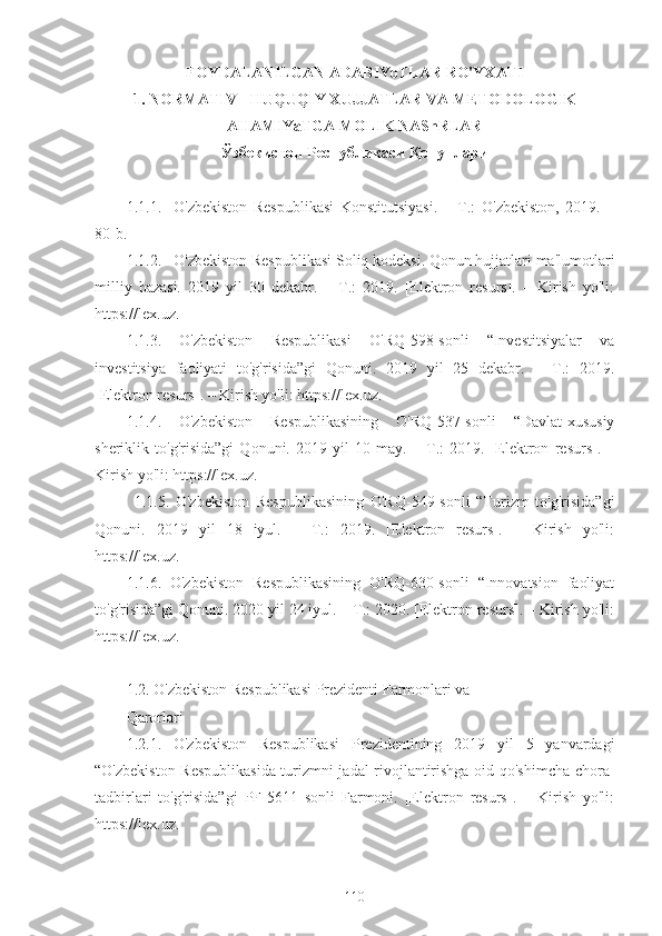 FOYDALANILGAN ADABIYoTLAR RO'YXATI
1. NORMATIV - HUQUQIY XUJJATLAR VA METODOLOGIK
AHAMIYaTGA MOLIK NAShRLAR
Ўзбекистон Республикаси Қонунлари
1.1.1. O'zbekiston   Respublikasi   Konstitutsiyasi.   –   T.:   O'zbekiston,   2019.   –
80-b.
1.1.2. O'zbekiston Respublikasi Soliq kodeksi. Qonun hujjatlari ma'lumotlari
milliy   bazasi.   2019   yil   30   dekabr.   –   T.:   2019.   [Elektron   resurs].   –   Kirish   yo'li:
https://lex.uz.
1.1.3.   O'zbekiston   Respublikasi   O'RQ-598-sonli   “Investitsiyalar   va
investitsiya   faoliyati   to'g'risida”gi   Qonuni.   2019   yil   25   dekabr.   –   T.:   2019.
[Elektron resurs]. – Kirish yo'li: https://lex.uz.
1.1.4.   O'zbekiston   Respublikasining   O'RQ-537-sonli   “Davlat-xususiy
sheriklik   to'g'risida”gi   Qonuni.   2019   yil   10   may.   –   T.:   2019.   [Elektron   resurs].   –
Kirish yo'li: https://lex.uz.
1.1.5.   O'zbekiston   Respublikasining   O'RQ-549-sonli   “Turizm   to'g'risida”gi
Qonuni.   2019   yil   18   iyul.   –   T.:   2019.   [Elektron   resurs].   –   Kirish   yo'li:
https://lex.uz.
1.1.6.   O'zbekiston   Respublikasining   O'RQ-630-sonli   “Innovatsion   faoliyat
to'g'risida”gi Qonuni. 2020 yil 24 iyul. – T.: 2020. [Elektron resurs]. – Kirish yo'li:
https://lex.uz.
1.2. O'zbekiston Respublikasi Prezidenti Farmonlari va
Qarorlari
1.2.1.   O'zbekiston   Respublikasi   Prezidentining   2019   yil   5   yanvardagi
“O'zbekiston Respublikasida turizmni jadal rivojlantirishga oid qo'shimcha chora-
tadbirlari   to'g'risida”gi   PF-5611   sonli   Farmoni.   [Elektron   resurs].   –   Kirish   yo'li:
https://lex.uz.
110 