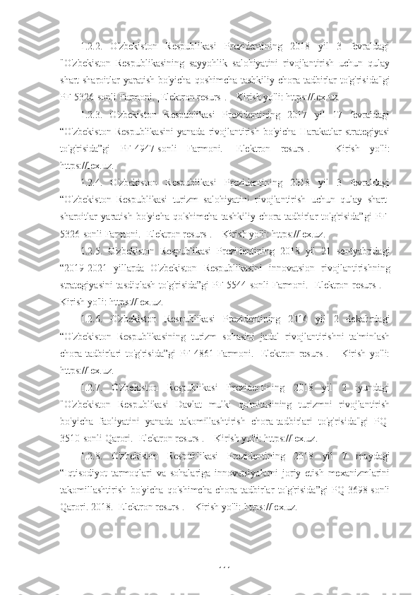 1.2.2.   O'zbekiston   Respublikasi   Prezidentining   2018   yil   3   fevraldagi
"O'zbekiston   Respublikasining   sayyohlik   salohiyatini   rivojlantirish   uchun   qulay
shart-sharoitlar  yaratish bo'yicha qoshimcha tashkiliy chora-tadbirlar  to'g'risida"gi
PF-5326-sonli Farmoni. [Elektron resurs]. – Kirish yo'li: https://lex.uz.
1.2.3.   O'zbekiston   Respublikasi   Prezidentining   2017   yil   17   fevraldagi
“O'zbekiston   Respublikasini   yanada   rivojlantirish   bo'yicha   Harakatlar   strategiyasi
to'g'risida”gi   PF-4947-sonli   Farmoni.   [Elektron   resurs].   –   Kirish   yo'li:
https://lex.uz.
1.2.4.   O'zbekiston   Respublikasi   Prezidentining   2018   yil   3   fevraldagi
“O'zbekiston   Respublikasi   turizm   salohiyatini   rivojlantirish   uchun   qulay   shart-
sharoitlar   yaratish   bo'yicha   qo'shimcha   tashkiliy   chora-tadbirlar   to'g'risida”gi   PF-
5326-sonli Farmoni. [Elektron resurs]. – Kirish yo'li: https://lex.uz.
1.2.5.   O'zbekiston   Respublikasi   Prezidentining   2018   yil   21   sentyabridagi
“2019-2021   yillarda   O'zbekiston   Respublikasini   innovatsion   rivojlantirishning
strategiyasini tasdiqlash to'g'risida”gi  PF-5544-sonli  Farmoni. [Elektron resurs]. –
Kirish yo'li: https://lex.uz.
1.2.6.   O'zbekiston   Respublikasi   Prezidentining   2016   yil   2   dekabrdagi
“O'zbekiston   Respublikasining   turizm   sohasini   jadal   rivojlantirishni   ta'minlash
chora-tadbirlari   to'g'risida”gi   PF-4861   Farmoni.   [Elektron   resurs].   –   Kirish   yo'li:
https://lex.uz.
1.2.7.   O'zbekiston   Respublikasi   Prezidentining   2018   yil   2   iyundagi
"O'zbekiston   Respublikasi   Davlat   mulki   qo'mitasining   turizmni   rivojlantirish
bo'yicha   faoliyatini   yanada   takomillashtirish   chora-tadbirlari   to'g'risida"gi   PQ-
3510-sonli Qarori. [Elektron resurs]. – Kirish yo'li: https://lex.uz.
1.2.8.   O'zbekiston   Respublikasi   Prezidentining   2018   yil   7   maydagi
“Iqtisodiyot   tarmoqlari   va   sohalariga   innovatsiyalarni   joriy   etish   mexanizmlarini
takomillashtirish   bo'yicha   qo'shimcha   chora-tadbirlar   to'g'risida”gi   PQ-3698-sonli
Qarori. 2018. [Elektron resurs]. – Kirish yo'li: https://lex.uz.
111 