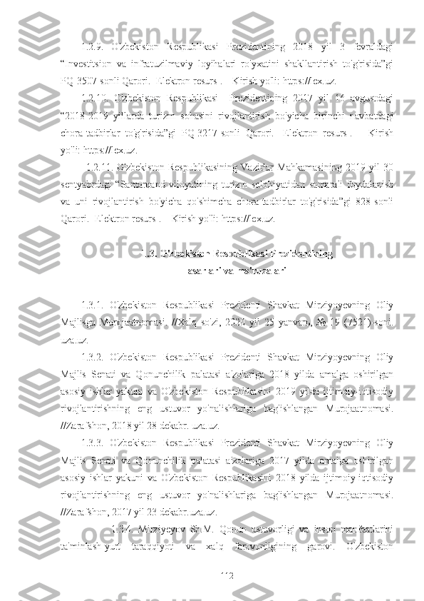 1.2.9.   O'zbekiston   Respublikasi   Prezidentining   2018   yil   3   fevraldagi
“Investitsion   va   infratuzilmaviy   loyihalari   ro'yxatini   shakllantirish   to'g'risida”gi
PQ-3507-sonli Qarori. [Elektron resurs]. – Kirish yo'li: https://lex.uz.
1.2.10.   O'zbekiston   Respublikasi     Prezidentining   2017   yil   16   avgustdagi
“2018-2019   yillarda   turizm   sohasini   rivojlantirish   bo'yicha   birinchi   navbatdagi
chora-tadbirlar   to'g'risida”gi   PQ-3217-sonli   Qarori.   [Elektron   resurs].   –   Kirish
yo'li: https://lex.uz.
1.2.11.   O'zbekiston   Respublikasining   Vazirlar   Mahkamasining   2019   yil   30
sentyabrdagi   “Samarqand   viloyatining   turizm   solohiyatidan   samarali   foydalanish
va   uni   rivojlantirish   bo'yicha   qo'shimcha   chora-tadbirlar   to'g'risida”gi   828-sonli
Qarori. [Elektron resurs]. – Kirish yo'li: https://lex.uz.
1.3. O'zbekiston Respublikasi Prezidentining
asarlari va ma'ruzalari
1.3.1.   O'zbekiston   Respublikasi   Prezidenti   Shavkat   Mirziyoyevning   Oliy
Majlisga   Murojaatnomasi.   //Xalq   so'zi,   2020   yil   25   yanvarь,   №   19   (7521)-soni.
uza.uz.
1.3.2.   O'zbekiston   Respublikasi   Prezidenti   Shavkat   Mirziyoyevning   Oliy
Majlis   Senati   va   Qonunchilik   palatasi   a'zolariga   2018   yilda   amalga   oshirilgan
asosiy   ishlar   yakuni   va   O'zbekiston   Respublikasini   2019   yilda   ijtimoiy-iqtisodiy
rivojlantirishning   eng   ustuvor   yo'nalishlariga   bag'ishlangan   Murojaatnomasi.
//Zarafshon, 2018 yil 28 dekabr. uza.uz.
1.3.3.   O'zbekiston   Respublikasi   Prezidenti   Shavkat   Mirziyoyevning   Oliy
Majlis   Senati   va   Qonunchilik   palatasi   a'zolariga   2017   yilda   amalga   oshirilgan
asosiy   ishlar   yakuni   va   O'zbekiston   Respublikasini   2018   yilda   ijtimoiy-iqtisodiy
rivojlantirishning   eng   ustuvor   yo'nalishlariga   bag'ishlangan   Murojaatnomasi.
//Zarafshon, 2017 yil 23 dekabr.uza.uz.
    1.3.4.   Mirziyeyov   Sh.M.   Qonun   ustuvorligi   va   inson   manfaatlarini
ta'minlash-yurt   taraqqiyoti   va   xalq   farovonligining   garovi.   O'zbekiston
112 