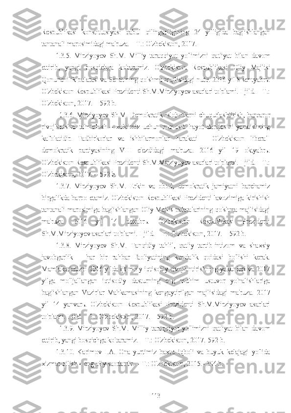 Respublikasi   konstitutsiyasi   qabul   qilinganligining   24   yilligida   bag'ishlangan
tantanali marosimidagi ma'ruza. – T.: O'zbekiston, 2017. 
1.3.5.   Mirziyoyev   Sh.M.   Milliy   taraqqiyot   yo'limizni   qat'iyat   bilan   davom
ettirib,   yangi   bosqichga   ko'taramiz.   O'zbekiston   Respublikasi   Oliy   Majlisi
Qonunchilik palatasi va Senatining qo'shma majlisidagi nutq. 2016 yil 8 sentyabrь.
O'zbekiston Respublikasi Prezidenti Sh.M.Mirziyoyev asarlari to'plami. I-jild. – T.:
O'zbekiston, 2017. – 592 b.
1.3.6. Mirziyoyev Sh.M. Demokratik islohotlarni  chuqurlashtirish, barqaror
rivojlanishni   ta'minlash   –   xalqimiz   uchun   munosib   hayot   darajasini   yaratishning
kafolatidir.   Tadbirkorlar   va   ishbilarmonlar   harakati   –   O'zbekiston   liberal-
demokratik   partiyasining   VIII   c'ezdidagi   ma'ruza.   2016   yil   19   oktyabrь.
O'zbekiston Respublikasi Prezidenti Sh.M.Mirziyoyev asarlari to'plami. I-jild. – T.:
O'zbekiston, 2017. – 592 b.
1.3.7.   Mirziyoyev   Sh.M.   Erkin   va   obod,   demokratik   jamiyatni   barchamiz
birgalikda barpo etamiz. O'zbekiston Respublikasi Prezidenti lavozimiga kirishish
tantanali marosimiga bag'ishlangan Oliy Majlis palatalarining qo'shma majlisidagi
ma'ruza.   2016   yil   14   dekabrь.   O'zbekiston   Respublikasi   Prezidenti
Sh.M.Mirziyoyev asarlari to'plami. I-jild. – T.: O'zbekiston, 2017. – 592 b.
1.3.8.   Mirziyoyev   Sh.M.   Tanqidiy   tahlil,   qat'iy   tartib-intizom   va   shaxsiy
javobgarlik   –   har   bir   rahbar   faoliyatining   kundalik   qoidasi   bo'lishi   kerak.
Mamlakatimizni 2016 yilda ijtimoiy-iqtisodiy rivojlantirishning yakunlari va 2017
yilga   mo'ljallangan   iqtisodiy   dasturning   eng   muhim   ustuvor   yo'nalishlariga
bag'ishlangan   Vazirlar   Mahkamasining   kengaytirilgan   majlisidagi   ma'ruza.   2017
yil   14   yanvarь.   O'zbekiston   Respublikasi   Prezidenti   Sh.M.Mirziyoyev   asarlari
to'plami. I-jild. – T.: O'zbekiston, 2017. – 592 b. 
1.3.9.   Mirziyoyev   Sh.M.   Milliy   taraqqiyot   yo'limizni   qat'iyat   bilan   davom
ettirib, yangi bosqichga ko'taramiz. – T.: O'zbekiston, 2017.-592 b.
1.3.10.   Karimov   I.A.   Ona   yurtimiz   baxtu   iqboli   va   buyuk   kelajagi   yo'lida
xizmat qilish – eng oliy saodatdir. – T.: O'zbekiston, 2015.- 304 b.
113 