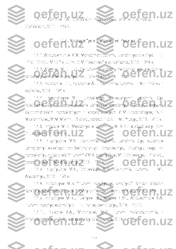 1.3.11.   Karimov   I.A.   O'zbekiston   mustaqillikka   erishish   ostonasida.   –   T.:
O'zbekiston, 2011. – 439 b.
1.4. Monografiyalar, kitoblar va risolalar   
                                                   
1.4.1. Abduraxmonov K.X. Menedjment turizma. Uchebnoye posobiye. – T.:
Filial FGBOU VPO “REU im. G.V.Plexanova” v g.Tashkente, 2013. − 248 s.
1.4.2.  Alimova  M.T.  Hududiy  turizm  bozorining  rivojlanish   xususiyatlari  va
tendentsiyalari. // Monografiya. – T.: Iqtisodiyot, 2015. – 300 b.
1.4.3.   Balabanov   I.T.,   Balabanov   A.I.   Ekonomika   turizma.   −   M.:   Finansы   i
statistika, 2007. − 176 s.
1.4.4.   Barancheyev   V.P.   Upravleniye   innovatsiyami:   uchebnik   dlya
bakalavrov:   dlya   studentov   vыsshix   uchebnыx   zavedeniy,   obuchayuщixsya   po
ekonomicheskim   napravleniyam   i   spetsialьnostyam   /   V.P.Barancheyev,   N.P.
Maslennikova, V.M.Mishin. - 2-e izd., pererab. i dop. – M.: Yurayt, 2012. – 710 s. 
1.4.5.   Birjakov   M.B.   Vvedeniye   v   turizm.   −   M−SPb.:   «Izdatelьskiy   Dom
GERDA», 2014. – 544 s.
1.4.6.   Bogolyubov   V.S.   Ekonomika   turizma:   uchebnik   dlya   studentov
uchrejdeniy   vыsshego   professionalьnogo   obrazovaniya,   obuchayuщixsya   po
napravleniyu podgotovki “Turizm” / V.S.Bogolyubov, V.P.Orlovskaya. - 4-e izd.,
pererab. i dop. – M.: Akademiya, 2013. – 190 s. 
1.4.7.   Bogolyubov   V.S.,   Orlovskaya   V.P.   Ekonomika   turizma.   −   M.:
Akademiya, 2013. – 192 s. 
1.4.8.   Boltaboyev   M.R   “Turizm   nazariya   va   amaliyot”   fanidan   elektron
darslik yaratish texnologiyasi: uslubiy qo'llanma. – Sam.: SamISI, 2016. − 96 b.
1.4.9.   Boltaboyev   M.R.,   Tuxliyev   I.S.,   Safarov   B.Sh.,   Abduxamidov   S.A.
Turizm: nazariya va amaliyot. − T.: Fan va texnologiya, 2018. – 400 b.
1.4.10.   Bыstrov   S.A.,   Vorontsova   M.G.   Turizm:   makroekonomika   i
mikroekonomika. – SPb.: «Izdatelьskiy dom Gerda», 2008. – 464 s.
114 