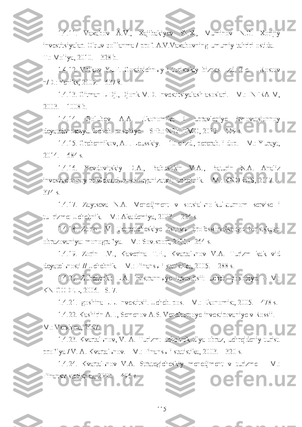 1.4.11.   Vaxabov   A.V.,   Xajibakiyev   Sh.X.,   Muminov   N.G.   Xorijiy
investitsiyalar. O'quv qo'llanma / prof. A.V.Vaxabovning umumiy tahriri ostida. –
T.: Moliya, 2010. – 328 b.
1.4.12.   Volkov   Yu.F.   Gostinichnыy   i   turistskiy   biznes.   Izd.   2-e.   –   Rostov
n/D.: Feniks, 2009. – 637 s.
1.4.13. Gitman L Dj., Djonk M.D. Investitsiyalash asoslari. – M.: INFRA-M,
2003. – 1008 b.
1.4.14.   Golubev   A.A.   Ekonomika   i   upravleniye   innovatsionnoy
deyatelьnostьyu. Ucheb. posobiye. – SPb.: NIU ITMO, 2012. – 119 s.
1.4.15. Grebennikov, A.I. Leusskiy. − 10-e izd., pererab. i dop. – M.: Yurayt,
2014. − 684 s.
1.4.16.   Yevdovitskiy   D.A.,   Babushkin   V.A.,   Baturin   N.A.   Analiz
investitsionnoy privlekatelьnosti  organizatsii:  uchebnik. – M.:  KNORUS, 2017. –
374 s.
1.4.17.   Zaytseva   N.A.   Menedjment   v   sotsialьno-kulьturnom   servise   i
tu¬rizme: Uchebnik. − M.: Akademiya, 2003. – 224 s.
1.4.18.   Zorin   I.V.   Teoreticheskiye   osnovы   professionalьnogo   turistskogo
obrazovaniya: monografiya. – M.: Sov.sport, 2001.− 264 s.
1.4.19.   Zorin   I.V.,   Kaverina   T.P.,   Kvartalьnov   V.A.   Turizm   kak   vid
deyatelьnosti // Uchebnik. – M.: Finansы i statistika, 2005. – 288 s.
1.4.20.   Zubchenko   L.A.   Inostrannыye   investitsii:   ucheb.   posobiye.   –   M.:
KNIGODEL, 2006.– S. 7.
1.4.21. Igoshina L.L. Investitsii. Ucheb. pos. – M.: Ekonomist, 2005. – 478 s. 
1.4.22. Kashirin A.I., Semenov A.S. Venchurnoye investirovaniye v Rossii. –
M.: Vershina, 2007.
1.4.23.   Kvartalьnov,   V.   A.   Turizm:   uchebnik   dlya   obraz,   uchrejdeniy   turist.
profilya / V. A. Kvartalьnov. – M.: Finansы i statistika, 2003. – 320 s.
1.4.24.   Kvartalьnov   V.A.   Strategicheskiy   menedjment   v   turizme   –   M.:
Finansы statistika, 2000. – 496 s. 
115 