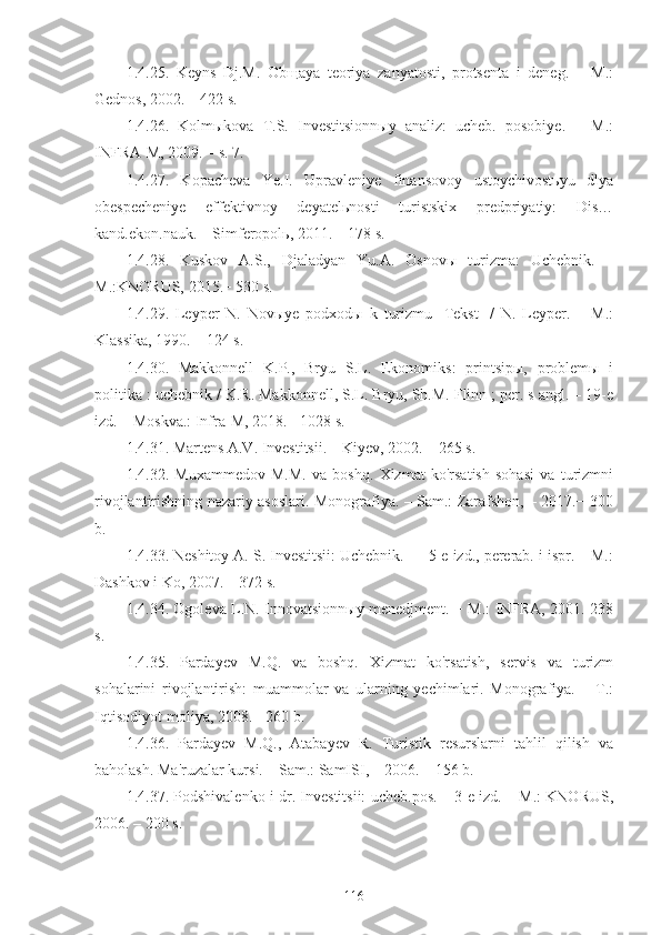 1.4.25.   Keyns   Dj.M.   Obщaya   teoriya   zanyatosti,   protsenta   i   deneg.   –   M.:
Gednos, 2002. – 422 s.
1.4.26.   Kolmыkova   T.S.   Investitsionnыy   analiz:   ucheb.   posobiye.   –   M.:
INFRA-M, 2009. – s. 7.
1.4.27.   Kopacheva   Ye.I.   Upravleniye   finansovoy   ustoychivostьyu   dlya
obespecheniye   effektivnoy   deyatelьnosti   turistskix   predpriyatiy:   Dis…
kand.ekon.nauk. – Simferopolь, 2011. – 178 s.
1.4.28.   Kuskov   A.S.,   Djaladyan   Yu.A.   Osnovы   turizma:   Uchebnik.   –
M.:KNORUS, 2015.− 530 s.
1.4.29.   Leyper   N.   Novыye   podxodы   k   turizmu   [Tekst]   /   N.   Leyper.   –   M.:
Klassika, 1990. – 124 s.
1.4.30.   Makkonnell   K.P.,   Bryu   S.L.   Ekonomiks:   printsipы,   problemы   i
politika : uchebnik / K.R. Makkonnell, S.L. Bryu, Sh.M. Flinn ; per. s angl. – 19-e
izd. – Moskva.: Infra-M, 2018. - 1028 s.
1.4.31. Martens A.V. Investitsii. – Kiyev, 2002. – 265 s. 
1.4.32.   Muxammedov   M.M.   va   boshq.   Xizmat   ko'rsatish   sohasi   va   turizmni
rivojlantirishning nazariy asoslari. Monografiya. – Sam.: Zarafshon, – 2017.− 300
b.
1.4.33. Neshitoy A. S. Investitsii: Uchebnik. — 5-e izd., pererab. i ispr. – M.:
Dashkov i Ko, 2007. – 372 s.
1.4.34. Ogoleva L.N. Innovatsionnыy menedjment. − M.: INFRA, 2001. 238
s. 
1.4.35.   Pardayev   M.Q.   va   boshq.   Xizmat   ko'rsatish,   servis   va   turizm
sohalarini   rivojlantirish:   muammolar   va   ularning   yechimlari.   Monografiya.   –   T.:
Iqtisodiyot-moliya, 2008.− 260 b.
1.4.36.   Pardayev   M.Q.,   Atabayev   R.   Turistik   resurslarni   tahlil   qilish   va
baholash. Ma'ruzalar kursi. – Sam.: SamISI, – 2006. – 156 b.
1.4.37. Podshivalenko i dr. Investitsii: ucheb.pos. – 3-e izd. – M.: KNORUS,
2006. – 200 s.
116 