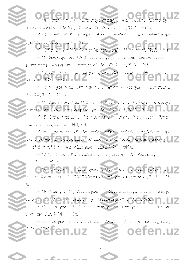 1.4.38.   Porter   M.Yu.   Konkurentnaya   strategiya:   Metodika   analiza   otrasley   i
konkurentov / Porter M.Yu., - 6-e izd. - M.: Alьpina Pabl., 2016. – 453 s.
1.4.39.   Putrik   Yu.S.   Istoriya   turizma:   Uchebnik.   –   M.:   Federalьnoye
agentstvo po turizmu, 2014. − 256 s.
1.4.40. Samuelьson P.A. Ekonomika: per. s angl. – M.: BINOM, 1997. – 80 s.
1.4.41.   Sevastьyanova   S.A.Regionalьnoye   planirovaniye   razvitiya   turizma   i
gostinichnogo xozyay¬stva. ucheb. posob.-M.: KNORUS, 2007. − 256 s.
1.4.42.   Senin   V.S.   Organizatsiya   mejdunarodnogo   turizma.   −   M.:   Finansы   i
statistika, 2004, − 379 s.
1.4.43.   Soliyev   A.S.,   Usmonov   M.R.   Turizm   geografiyasi.   –   Samarqand,
SamDU, 2005. − 131 b.
1.4.44. Staroverova G.S., Medvedov A.Yu., Sorokina I.V. Ekonomicheskaya
otsenka investitsiy: uchebnoye posobiye. – M.: KNORUS, 2006. – 312 s.
1.4.45.   Christopher   J.H.,   The   Business   of   Tourism,   Third   edition,   Pitmen
Publishing Ltd, London, 1989, 808 r.
1.4.46.   Tarasevich   L.S.   Makroekonomika:   uchebnik   i   praktikum   dlya
akademicheskogo   bakalavriata   /   L.S.Tarasevich,   P.I.Grebennikov,  A.I.Leusskiy.   -
10-e izd., per. i dop. – M.: Izdatelьstvo Yurayt, 2014. − 684 s.
1.4.47. Tkachenko I.Yu. Investitsii: ucheb. posobiye. – M.: Akademiya,
2009. – 240 s.
1.4.48.   Tuxliyev   N.T.,   Abdullayeva   T.   Menejment   i   organizatsiya   biznesa   v
turizme Uzbekistana. – T.: GNI “O’zbekiston milliy ensiklopediyasi”, 2006. – 368
s. 
1.4.49.   Tuxliyev   N.,   Abdullayeva   T.   Natsionalьnыye   modeli   razvitiya
turizma. − T.: GNI “O'zbekiston milliy entsiklopediyasi”, 2006. – 238 b.
1.4.50.   Tuxliyev   I.S.   Turizm:   nazariya   va   amaliyot.   –   T.:   Fan   va
texnologiyalar, 2018. – 400 b.
1.4.51.   Tuxliyev   I.S.   Turizm   asoslari.   Darslik.   –   T.:   Fan   va   texnologiyalar,
2014. − 332 b. 
117 