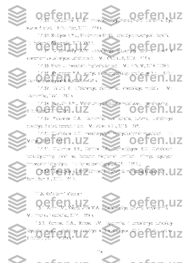 1.4.52.   Fatxutdinov   R.   A.   Innovatsionnыy   menedjment:   Uchebnik   dlya
vuzov. 6-e izd. – SPb.: Piter, 2011. – 448 s. 
1.4.53. Xodiyev B.Yu., Shodmonov Sh.Sh. Iqtisodiyot nazariyasi. Darslik. –
T.: Barkamol fayz media, 2017. 783 b. 
1.4.54.   Chudnovskiy   A.D.   Upravleniye   industriyey   turizma   Rossii   v
sovremennыx usloviyax: ucheb.posob. – M.: KNORUS, 2007. – 416 s.
1.4.55. Sharp U. Investitsii.: inglizchadan tarj. – M.: Infra-M, 2018. 1028 b.
1.4.56.   Shumpeter   Y.A.   Istoriya   ekonomicheskogo   analiza.   v   3   t.   –   SPb.:
Ekonomicheskaya shkola, 2004. – 496 s.
1.4.57.   Eklund   K.   Effektivnaya   ekonomika:   shvedskaya   modelь.   –   M.:
Ekonomika, 1991. – 350 s. 
1.4.58.   Yagudin   S.Yu.   Venchurnoye   predprinimatelьstvo.   Franchayzing.   –
SPb.: Piter, 2011. – 256. 
1.4.59.   Yakovlev   G.A.   Ekonomika   i   s   tatistika   turizma.   Uchebnoye
posobiye. 3-e izd. pererab. i dop. – M.:Izd-vo RDL, 2015. – 376. 
1.4.60.   G'ozibekov   D.G'.   Investitsiyalarni   moliyalashtirish   masalalari.   –   T.:
Moliya, 2003. – 332 b. 
1.4.61.   G'ulomov   S.S.,   Ochilov   I.S.,   Ganixodjayev   S.O.   O'zbekiston
iqtisodiyotining   o'sish   va   barqaror   rivojlanish   omillari.   Bilimga   tayangan
innovatsion iqtisodiyot. – T.: Fan va texnologiya, 2016. – 136 b.;
1.4.62. Hayitboyev R., Amriddinova R. Turizmda marketing tadqiqotlari. – 
Sam.: SamISI, 2010. – 64 b.
11.5. Ko'p tomli kitoblar  
                                                                                 
1.5.1.   Zorin   I.V.,   Kvartalьnov   V.A.   Entsiklopediya   turizma:   spravochnik.   –
M.: Finansы i statistika, 2014. – 368 s.
1.5.2.   Karpova   G.A.,   Xoreva   L.V.   Ekonomika   i   upravleniye   turistskoy
deyatelьnostьyu:   uchebnoye   posobiye   v   2-x   chastyax.   Ch.1.   −   SPb.:   Izd-vo
SPbGUEF, 2011. − 268 s.
118 