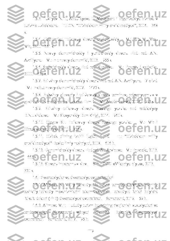 1.5.3.   Tuxliyev   N.T.,   Abdullayeva   T.   Menejment   i   organizatsiya   biznesa   v
turizme Uzbekistana. – T.: GNI “O’zbekiston milliy ensiklopediyasi”, 2006. – 368
s.
1.5.4.   Ekonomika:   Tolkovыy   slovarь:   anglo-russkiy.   –   M.:   Infra-M.,   Vesь
Mir, 2000. - 661 s.
1.5.5.   Novыy   ekonomicheskiy   i   yuridicheskiy   slovarь.   Pod.   red.   A.N.
Azriliyana. – M.: In-t novoy ekonomiki, 2003. – 955 s.
1.5.6. Statisticheskiy  slovarь. Pod. red. Koroleva. – M.:  Finansы  i  statistika,
2000. – 623 s.
1.5.7. Bolьshoy ekonomicheskiy slovarь. Pod red. A.N. Azriliyana. - 7-e izd.
- M.: Institut novoy ekonomiki, 2007. – 1472 s.
1.5.8.   Bolьshoy   glossariy   i   tolьkovыy   slovarь   terminov,   primenyaemыx   v
gostinichnom menejmente i turizme. Tom 1. – M.: Akadem servis, 2003. – 992 s.
1.5.9.   Bolьshoy   tolkovыy   slovarь   russkogo   yazыka   pod   redaktsiyey
D.N.Ushakova. − M.: Slavyanskiy Dom Knigi, 2014. – 960 s. 
1.5.10.   Ojegov   S.I.   Tolkovыy   slovarь   russkogo   yazыka.   –   M.:   Mir   i
Obrazovaniye, Oniks. 2011. – 736 s. 
1.5.11.   O'zbek   tilining   izohli   lug'ati.   4-jild.   –   T.:   “O'zbekiston   milliy
entsiklopediyasi” Davlat ilmiy nashriyoti, 2008. – 606 b.
1.5.12. Ekonomicheskiy slovarь. Pod red. A.I Arxipova. - M.: Prospekt, 2013.
– 663 s.
1.5.13.   Slovarь   inostrannыx   slov.   –   SPb.:   OOO   «Viktoriya   plyus»,   2013.   –
320 s.
1.6. Dissertatsiyalar va dissertatsiya avtoreferatlari
1.6.1.   Abiyev   J.N.   Milliy   iqtisodiyotda   turizm   tarmog'ini   rivojlantirishning
tashkiliy-iqtisodiy   mexanizmlarini   takomillashtirish.   Iqtisodiyot   fanlari   bo'yicha
falsafa doktori (PhD) dissertatsiyasi avtoreferati. – Samarqand, 2019. – 59 b. 
1.6.2.  Alimova  M.T.  Hududiy  turizm  bozorining  rivojlanish   xususiyatlari  va
tendentsiyalari   (Samarqand   viloyati   misolida).   Doktorlik   dissertatsiyasi
avtoreferati. – Samarqand, 2017. – 95 b. 
119 