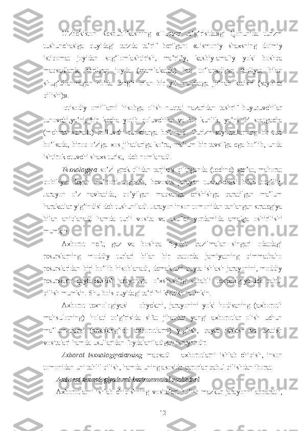 O‘zbekiston   Respublikasining   «Turizm   to‘g‘risida»gi   Qonunida   turizm
tushunchasiga   quyidagi   tarzda   ta’rif   berilgan:   « Jismoniy   shaxsning   doimiy
istiqomat   joyidan   sog‘lomlashtirish,   ma’rifiy,   kasbiy-amaliy   yoki   boshqa
maqsadlarda   borilgan   joyda   (mamlakatda)   haq   to‘lanadigan   faoliyat   bilan
shug‘ullanmagan   holda   uzog‘i   bilan   bir   yil   muddatga   jo‘nab   ketishi   (sayohat
qilishi) ».
Iqtisodiy   omillarni   hisobga   olish   nuqtai   nazaridan   tashrif   buyuruvchilar
tunovchi,ya’ni,   bir   kecha   yotib   qoluvchilar   va   bir   kunlik,   ya’ni   24   soatgacha
(mehmonxonada)   bo‘luvchi   turistlarga   bo‘linadi.   Turizm-sayohatlarning   bir   turi
bo‘lsada,   biroq   o‘ziga   xos   jihatlariga   ko‘ra,   ma’lum   bir   tavsifga   ega   bo‘lib,  unda
ishtirok etuvchi shaxs turist,  deb nomlanadi.
Texnologiya   so’zi   grek   tilidan   tarjima   qilinganda   (techne)   san’at,   mahorat
qobiliyat   degan   ma’noni   anglatib,   bevosita   jarayon   tushunchasi   bilan   bog’liq.
Jarayon   o’z   navbatida,   qo’yilgan   maqsadga   erishishga   qaratilgan   ma’lum
harakatlar yig’indisi deb tushuniladi. Jarayon inson tomonidan tanlangan strategiya
bilan   aniqlanadi   hamda   turli   vosita   va   usullar   yordamida   amalga   oshirilishi
mumkin.
Axborot   neft,   gaz   va   boshqa   foydali   qazilmalar   singari   odatdagi
resurslarning   moddiy   turlari   bilan   bir   qatorda   jamiyatning   qimmatbaho
resurslaridan   biri   bo’lib   hisoblanadi,   demak   uni   qayta   ishlash   jarayonini,   moddiy
resurslarni   qayta   ishlash   jarayoniga     o’xshashligi   sababli     texnologiya   deb   qabul
qilish mumkin. Shu bois quyidagi ta’rifni kiritish mumkin.
Axborot   texnologiyasi   –   obyektni,   jarayonini   yoki   hodisaning   (axborotli
mahsulotning)   holati   to’g’risida   sifat   jihatdan   yangi   axborotlar   olish   uchun
ma’lumotlarni   (boshlang’ich   axborotlarni)   yig’ish,   qayta   ishlash   va   uzatish
vositalari hamda usullaridan foydalaniladigan jarayondir. 
Axborot   texnologiyalarning   maqsadi   –   axborotlarni   ishlab   chiqish,   inson
tomonidan uni tahlil qilish, hamda uning asosida qarorlar qabul qilishdan iborat.  
Axborot texnologiyalarni instrumental vositalari
Axborotlarni   ishlab   chiqishning   vositalari   bo’lib   mazkur   jarayonni   apparatli,
12 