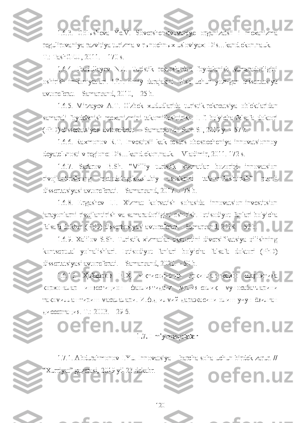 1.6.3.   Golыsheva   Ye.V.   Sovershenstvovaniye   organizatsii   i   mexanizma
regulirovaniya razvitiya turizma v rыnochnыx usloviyax: Dis…kand.ekon.nauk. −
T.: TashGEU, 2011. − 170 s.
1.6.4.   Ibadullayev   N.E.   Turistik   resurslardan   foydalanish   samaradorligini
oshirish   imkoniyatlari.   I.f.n.   ilmiy   darajasini   olish   uchun   yozilgan   dissertatsiya
avtoreferat. – Samarqand, 2010, – 25 b.
1.6.5.   Mirzayev   A.T.   O'zbek   xududlarida   turistik-rekreatsiya   ob'ektlaridan
samarali   foydalanish   mexanizmini   takomillashtirish.   I.   f.   bo'yicha   falsafa   doktori
(PhD) dissertatsiyasi avtoreferati. – Samarqand.: SamISI, 2019 y. – 57 b.
1.6.6.   Raxmonov   R.T.   Investitsii   kak   resurs   obespecheniya   innovatsionnoy
deyatelьnosti v regione: Dis…kand.ekon.nauk. – Vladimir, 2011. 172 s.
1.6.7.   Safarov   B.Sh.   “Milliy   turistik   xizmatlar   bozorini   innovatsion
rivojlantirishning   metodologik-uslubiy   asoslarini   takomillashtirish”   nomli
dissertatsiyasi avtoreferati. – Samarqand, 2017. – 78 b.
1.6.8.   Ergashev   I.I.   Xizmat   ko'rsatish   sohasida   innovatsion-investitsion
jarayonlarni   rivojlantirish  va samaradorligini  oshirish.  Iqtisodiyot   fanlari  bo'yicha
falsafa doktori (PhD) dissertatsiyasi avtoreferati. - Samarqand, 2018. – 52 b.
1.6.9.   Xalilov   S.Sh.   Turistik   xizmatlar   eksportini   diversifikatsiya   qilishning
kontseptual   yo'nalishlari.   Iqtisodiyot   fanlari   bo'yicha   falsafa   doktori   (PhD)
dissertatsiyasi avtoreferati. – Samarqand, 2020. – 50 b.
1.6.10.   Ҳайдаров   Н.Ҳ.   Иқтисодиётни   эркинлаштириш   шароитида
корхоналар   инвестицион   фаолиятидаги   молия-солиқ   муносабатларини
такомиллаштириш масалалари. И.ф.д илмий даражасини  олиш учун  ёзилган
диссертация. Т.: 2003. – 29 б. 
1.7. Ilmiy maqolalar
                                     
1.7.1. Abdurahmonov I.Yu. Innovatsiya – barcha soha uchun birdek zarur. //
“Xurriyat” gazetasi, 2019 yil 23 dekabr.
120 