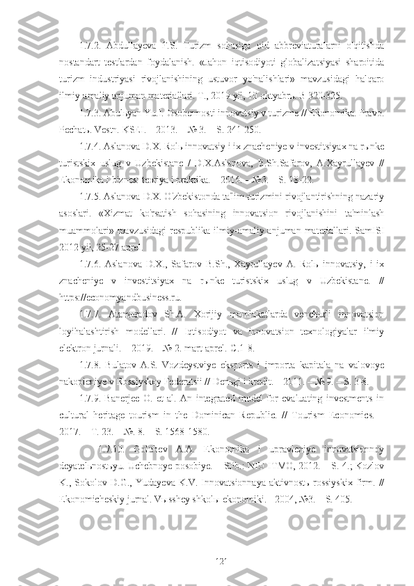 1.7.2.   Abdullayeva   F.S.   Turizm   sohasiga   oid   abbreviaturalarni   o'qitishda
nostandart   testlardan   foydalanish.   «Jahon   iqtisodiyoti   globalizatsiyasi   sharoitida
turizm   industriyasi   rivojlanishining   ustuvor   yo'nalishlari»   mavzusidagi   halqaro
ilmiy-amaliy anjuman materiallari. T., 2019 yil, 10 oktyabrь. B 320-325. 
1.7.3. Abulьyan Yu.I. Osobennosti innovatsiy v turizme // Ekonomika. Pravo.
Pechatь. Vestn. KSEI. – 2013. – № 3. – S. 241-250.
1.7.4. Aslanova D.X. Rolь innovatsiy i ix znacheniye v investitsiyax na rыnke
turistskix   uslug   v   Uzbekistane   /   D.X.Aslanova,   B.Sh.Safarov,   A.Xayrullayev   //
Ekonomika i biznes: teoriya i praktika. – 2016. – №3. – S. 18-22.
1.7.5. Aslanova D.X. O'zbekistonda ta'lim turizmini rivojlantirishning nazariy
asoslari.   «Xizmat   ko'rsatish   sohasining   innovatsion   rivojlanishini   ta'minlash
muammolari» mavzusidagi  respublika ilmiy-amaliy anjuman materiallari. SamISI
2012 yil, 25-27 aprel.
1.7.6.   Aslanova   D.X.,   Safarov   B.Sh.,   Xayrullayev   A.   Rolь   innovatsiy,   i   ix
znacheniye   v   investitsiyax   na   rыnke   turistskix   uslug   v   Uzbekistane.   //
https://economyandbusiness.ru.
1.7.7.   Atamuradov   Sh.A.   Xorijiy   mamlakatlarda   venchurli   innovatsion
loyihalashtirish   modellari.   //   Iqtisodiyot   va   innovatsion   texnologiyalar   ilmiy
elektron jurnali. – 2019. – № 2. mart-aprel.-C.1-8.
1.7.8.   Bulatov   A.S.   Vozdeystviye   eksporta   i   importa   kapitala   na   valovoye
nakopleniye v Rossiyskoy Federatsii // Denьgi i kredit. – 2011. – № 9. – S. 3-8.
1.7.9.   Banerjee   O.   et   al.   An   integrated   model   for   evaluating   investments   in
cultural   heritage   tourism   in   the   Dominican   Republic.   //   Tourism   Economics.   –
2017. – T. 23. – №. 8. – S. 1568-1580.
1.7.10.   Golubev   A.A.   Ekonomika   i   upravleniye   innovatsionnoy
deyatelьnostьyu. Uchebnoye posobiye. – SPb.: NIU ITMO, 2012. – S. 4.; Kozlov
K.,   Sokolov   D.G.,   Yudayeva   K.V.   Innovatsionnaya   aktivnostь   rossiyskix   firm.   //
Ekonomicheskiy jurnal. Vыsshey shkolы ekonomiki. - 2004, №3. – S. 405.
121 