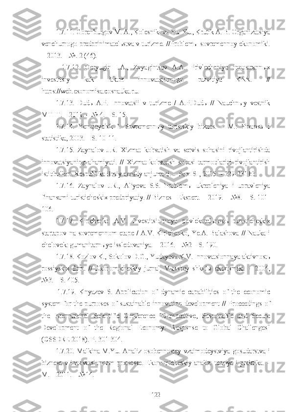 1.7.11. Gorenburgov M. A., Kolesnikova Yu. Yu., Krutik A. B. Organizatsiya
venchurnogo predprinimatelьstva v turizme. //Problemы sovremennoy ekonomiki.
– 2013. – №. 2 (46).
1.7.12.   Deryugin   I.A.,   Zvyagintsev   A.A.   Privlecheniye   innostrannыx
investitsiy   kak   faktor   innovatsionnogo   razvitiya   KNR.   //
https://web.esonomisa.cosnauka.ru.
1.7.13.   Dudь   A.P.   Innovatsii   v   turizme   /   A.P.Dudь   //   Nauchnыy   vestnik
MTIIT. – 2011. – № 4. – S. 15.
1.7.14.   Yendjeychik   I.   Sovremennыy   turistskiy   biznes.   –   M.:   Finansы   i
statistika, 2003. – S. 10-11.
1.7.15.   Zaynalov   J.R.   Xizmat   ko'rsatish   va   servis   sohasini   rivojlantirishda
innovatsiyaning   ahamiyati.   //   Xizmat   ko'rsatish   sohasi   tarmoqlarini   rivojlantirish
istiqbollari. Respublika ilmiy-amaliy anjumani. – SamISI, 2015. – 229-231 bb.
1.7.16.   Zaynalov   J.R.,   Aliyeva   S.S.   Problemы   ukrepleniya   i   upravleniya
finansami turisticheskix predpriyatiy. // Biznes - Ekspert. – 2019. – №8. – S. 101-
106. 
1.7.17.   Kirichenko   A.V.   Investitsionnaya   privlekatelьnostь   turisticheskix
startapov   na   sovremennom   etape   /   A.V.   Kirichenko,   Ye.A.   Balashova   //   Nauka   i
chelovek: gumanitarnыye issledovaniya. – 2016. – №2 – S. 190.
1.7.18. Kozlov K., Sokolov D.G., Yudayeva K.V. Innovatsionnaya aktivnostь
rossiyskix   firm.   //   Ekonomicheskiy   jurnal.   Vыsshey   shkolы   ekonomiki.   –   2004,
№3. – S. 405.
1.7.19.   Knyazev   S.   Application   of   dynamic   capabilities   of   the   economic
system   for   the   purposes   of   sustainable   innovation   development   //   Proceedings   of
the   International   Scientific   Conference   "Competitive,   Sustainable   and   Secure
Development   of   the   Regional   Economy:   Response   to   Global   Challenges"
(CSSDRE 2018). P. 301-304.
1.7.20.   Malkina   M.Yu.   Analiz   osobennostey   vzaimodeystviya   gosudarstva   i
biznesa v innovatsionnom protsesse.  Ekonomicheskiy analiz: teoriya i praktika. –
M. – 2011. − №14.
122 