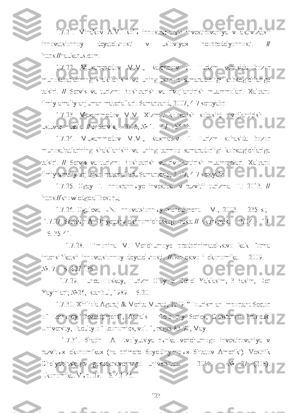 1.7.21.   Minakov   A.V.   Rolь   innostrannogo   investirovaniya   v   aktivizatsii
innovatsionnoy   deyatelьnosti   v   usloviyax   neopredelyonnosti.   //
https://naukarus.com.
1.7.22.   Muxammedov   M.M.,   Raxmatov   F.   Turizm   sohasida   bozor
munosabatlarining   shakllanishi   va   uning   tarmoq   samaradorligi   ko'rsatgichlariga
ta'siri.   //   Servis   va   turizm:   Boshqarish   va   rivojlantirish   muammolari.   Xalqaro
ilmiy-amaliy anjuman materiallari. Samarqand, 2007, 4-7 sentyabr.
1.7.23.   Muxammedov   M.M.   Xizmat   ko'rsatish   sohasini   rivojlantirish   –
ustuvor masala. // J. Servis, – 2016, № 1. – 47 – 56 bb.
1.7.24.   Muxammedov   M.M.,   Raxmatov   F.   Turizm   sohasida   bozor
munosabatlarining   shakllanishi   va   uning   tarmoq   samaradorligi   ko'rsatgichlariga
ta'siri.   //   Servis   va   turizm:   Boshqarish   va   rivojlantirish   muammolari.   Xalqaro
ilmiy-amaliy anjuman materiallari. Samarqand, 2007, 4-7 sentyabr.
1.7.25.   Ogay   T.   Innosrannыye   investitsii   v   razvitii   turizma.   T.:   2013.   //
https://knowledge.allbest.ru;
1.7.26.   Ogoleva   L.N.   Innovatsionnыy   menedjment.   -   M.,   2003.   –   235   s.;  
1.7.27. Spitsыn A. Oriyentirы ekonomicheskogo rosta // Ekonomist. – 2004. – 10.
– S. 35-41. 
1.7.28.   Timonina   M.   Venchurnoye   predprinimatelьstvo   kak   forma
intensifikatsii   innovatsionnoy   deyatelьnosti.   //Obщestvo   i   ekonomika.   –   2009.   –
№. 7. – S. 127-135.
1.7.29.   Tunca   Toskay,   Turizm   Olayina   Genel   Yaklasim,   3-Basim,   Der
Yayinlari; №26, Istanbul, 1989. − S.20.
1.7.30. Xhiliola Agaraj & Merita Murati, 2009. “Tourism an Important Sector
of   Economy   Development”,   Annals   -   Economy   Series,   Constantin   Brancusi
University, Faculty of Economics, vol. 1, pages 83-90, May. 
1.7.31.   Shatin   I.A.   Evolyutsiya   rыnka   venchurnogo   investirovaniya   v
razvitыx   ekonomikax   (na   primere   Soyedinyonnыx   Shtatov   Ameriki).   Vestnik
Chelyabinskogo   gosudarstvennogo   universiteta.   –   2010.   –   №   27   (208).
Ekonomika. Vыp. 29. – S. 42–46.
123 