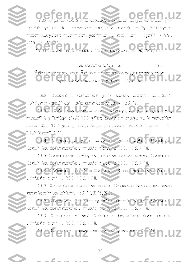 1.7.32. Ergashev R.X. Xizmat ko'rsatish korxonalari faoliyati samaradorligini
oshirish   yo'llari.   //   “Innovatsion   rivojlanish   asosida   milliy   iqtisodiyotni
modernizatsiyalash:   muammolari,   yechimlari   va   istiqbollari”.   –   Qarshi:   RIAA.,
2015 – B. 259-261.
1.7.33. Hunziker W, Un Siecle de Tourisme en Suisse, Berne, 1947, R.11.
                                1.8. Statistika to'plamlari                               1.8.1.
Ўзбекистон   рақамларда . Ўзбекистон Республикаси Давлат с татистик а
қўмитасининг статистик  тўплам и.   –  Т .,  2018 .
1.8.2.   O'zbekiston   Respublikasi   yillik   statistik   to'plami.   2010-2016.
O'zbekiston Respublikasi Davlat statistika qo'mitasi. – T.: 2017.
  1.8.3.   O'zbekiston   Respublikasi   iqtisodiy-ijtimoiy   taraqqiyotining
mustaqillik   yillaridagi   (1990-2010   yillar)   asosiy   tendentsiya   va   ko'rsatkichlari
hamda   2011-2015   yillarga   mo'ljallangan   prognozlari.   Statistik   to'plam.   –   T.:
“O'zbekiston”, 2011.
  1.8.4.   O'zbekistonda   yillik   demografik   yillik   to'plam.   O'zbekiston
Respublikasi davlat statistika qo'mitasi to'plami. T.: 2010, 2015, 2018.
  1.8.5.   O'zbekistonda   ijtimoiy   rivojlanish   va   turmush   darajasi.   O'zbekiston
Respublikasi davlat statistika qo'mitasi to'plami. T.: 2010, 2015, 2018.
  1.8.6.   O'zbekiston   raqamlarda.O'zbekiston   Respublikasi   davlat   statistika
qo'mitasi to'plami. T.: 2010, 2015, 2018.
  1.8.7.   O'zbekistonda   mehnat   va   bandlik.   O'zbekiston   Respublikasi   davlat
statistika qo'mitasi to'plami. T.: 2010, 2015, 2018.
  1.8.8.   O'zbekiston   hududlarining   yillik   statistik   to'plami.   O'zbekiston
Respublikasi davlat statistika qo'mitasi to'plami. T.: 2010, 2015, 2018.
  1.8.9.   O'zbekiston   moliyasi.   O'zbekiston   Respublikasi   davlat   statistika
qo'mitasi to'plami. T.: 2010, 2015, 2018.
  1.8.10. O'zbekiston iqtisodiyoti axborot tahliliy byulleteni. T.: 2016.
124 