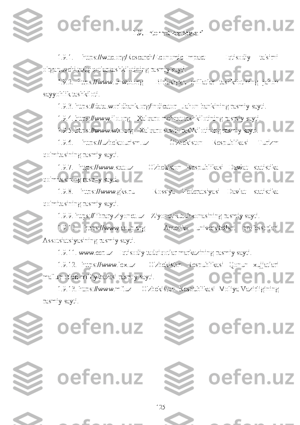 1.9. Internet manbalari
1.9.1.   https://wttc.org/Research/Economic-Impact   -   Iqtisodiy   ta'sirni
o'rganuvchi tadqiqotlar tashkilotining rasmiy sayti.
1.9.2.   https://www.unwto.org   –   Birlashgan   millatlar   tashkilotining   jahon
sayyohlik tashkiloti.
1.9.3. https://data.worldbank.org/indicator - Jahon bankining rasmiy sayti.
1.9.4. https://www.ilo.org – Xalqaro mehnat tashkilotining rasmiy   sayti. 
1.9.5. https://www.wto.org - Xalqaro savdo tashkilotining rasmiy sayti. 
1.9.6.   https://uzbektourism.uz   -   O'zbekiston   Respublikasi   Turizm
qo'mitasining rasmiy sayti.
1.9.7.   https://www.stat.uz   –   O'zbekiston   Respublikasi   Davlat   statistika
qo'mitasining rasmiy sayti. 
1.9.8.   https://www.gks.ru   –   Rossiya   Federatsiyasi   Davlat   statistika
qo'mitasining rasmiy sayti. 
1.9.9. https://library.ziyonet.uz – Ziyonet kutubxonasining rasmiy sayti. 
1.9.10.   https://www.aaup.org   –   Amerika   universitetlari   professorlari
Assotsiatsiyasining rasmiy sayti. 
1.9.11. www.cer.uz – Iqtisodiy tadqiqotlar markazining rasmiy sayti.
1.9.12.   https://www.lex.uz   –   O'zbekiston   Respublikasi   Qonun   xujjatlari
ma'lumotlari milliy bazasi rasmiy sayti. 
1.9.13. https://www.mf.uz  –  O'zbekiston  Respublikasi  Moliya   Vazirligining
rasmiy sayti. 
 
125 