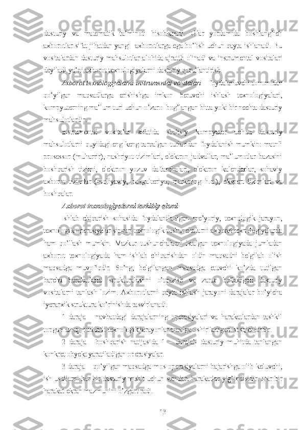 dasturiy   va   matematik   ta’minoti   hisoblanadi.   Ular   yordamida   boshlang’ich
axborotlar sifat jihatdan yangi  axborotlarga ega bo’lish uchun qayta ishlanadi. Bu
vositalardan dasturiy mahsulotlar alohida ajratib olinadi va   instrumental vositalari
deyiladi ya’ni axborot texnologiyalarni dasturiy  qurollantirish .
Axborot texnologiyalarni instrumental vositalari –  foydalanuvchi tomonidan
qo’yilgan   maqsadlarga   erishishga   imkon   beruvchi   ishlash   texnologiyalari,
kompyuterning ma’lum turi uchun o’zaro  bog’langan bitta yoki bir nechta dasturiy
mahsulotlardir.
Instrumental   vositalar   sifatida   shahsiy   kompyuter   uchun   dasturiy
mahsulotlarni quyidagi eng keng tarqalgan turlaridan foydalanish mumkin: matnli
prosessor   (muharrir),   nashriyot   tizimlari,   elektron   jadvallar,   ma’lumotlar   bazasini
boshqarish   tizimi,   elektron   yozuv   daftarchalari,   elektron   kalendarlar,   sohaviy
axborot   tizimlar   (moliyaviy,   buxgalteriya,   marketing   h.q.),   ekspert   tizimlari   va
boshqalar. 
Axborot texnologiyalarni tarkibiy qismi
Ishlab   chiqarish   sohasida   foydalaniladigan   me’yoriy,   texnologik   jarayon,
texnologik operasiyalar singari texnologik tushunchalarni axborot texnologiyalarda
ham   qo’llash   mumkin.   Mazkur   tushunchalarni   istalgan   texnologiyada   jumladan
axborot   texnologiyada   ham   ishlab   chiqarishdan   oldin   maqsadni   belgilab   olish
maqsadga   muvofiqdir.   So’ng,   belgilangan   maqsadga   etuvchi   ko’zda   tutilgan
barcha   harakatlarni   strukturalashni   o’tqazish   va   zarur   bo’ladigan   dasturiy
vositalarni   tanlash   lozim.   Axborotlarni   qayta   ishlash   jarayoni   darajalar   bo’yicha
iyerarxik struktura ko’rinishda tasvirlanadi.
1   daraja   –   navbatdagi   darajalarning   operasiyalari   va   harakatlardan   tashkil
topgan uzoq muddatli texnologik jarayonlar amalga oshiriladigan bosqichlardir.
2   daraja   -   boshqarish   natijasida   1   –   darajali   dasturiy   muhitda   tanlangan
konkret  obyekt yaratiladigan operasiyalar. 
3 daraja – qo’yilgan maqsadga mos operasiyalarni bajarishga olib keluvchi,
ish usullarni har bir dasturiy muhit uchun standart harakatlar yig’indisidir. Har bir
harakat ekran mazmunini o’zgartiradi.
13 