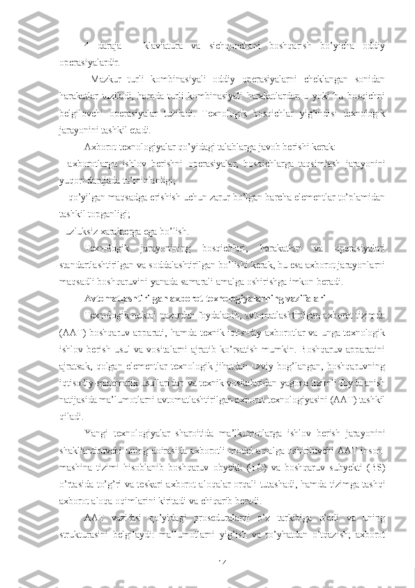 4   daraja   –   klaviatura   va   sichqonchani   boshqarish   bo’yicha   oddiy
operasiyalardir.
  Mazkur   turli   kombinasiyali   oddiy   operasiyalarni   cheklangan   sonidan
harakatlar   tuziladi,   hamda   turli   kombinasiyali   harakatlardan   u   yoki   bu   bosqichni
belgilovchi   operasiyalar   tuziladi.   Texnologik   bosqichlar   yig’indisi   texnologik
jarayonini tashkil etadi. 
Axborot texnologiyalar qo’yidagi talablarga javob berishi kerak: 
-   axborotlarga   ishlov   berishni   operasiyalar,   bosqichlarga   taqsimlash   jarayonini
yuqori darajada ta’minlanligi;
-  qo’yilgan maqsadga erishish uchun zarur bo’lgan barcha elementlar to’plamidan
tashkil topganligi;
- uzluksiz  xarakterga  ega bo’lish. 
Texnologik   jarayonining   bosqichlari,   harakatlari   va   operasiyalari
standartlashtirilgan va soddalashtirilgan bo’lishi kerak, bu esa axborot jarayonlarni
maqsadli boshqaruvini yanada samarali amalga oshirishga imkon beradi.
Avtomatlashtirilgan axborot texnologiyalarning vazifalari 
Texnologik   nuktai   nazardan foydalanib, avtomatlashtirilgan axborot tizimda
(AAT) boshqaruv apparati, hamda texnik-iqtisodty axborotlar va unga texnologik
ishlov   berish   usul   va   vositalarni   ajratib   ko’rsatish   mumkin.   Boshqaruv   apparatini
ajratsak,   qolgan   elementlar   texnologik   jihatdan   uzviy   bog’langan,   boshqaruvning
iqtisodiy-matematik usullaridan va texnik vositalaridan yagona tizimli foydalanish
natijasida ma’lumotlarni avtomatlashtirilgan axborot texnologiyasini (AAT) tashkil
qiladi.
Yangi   texnologiyalar   sharoitida   ma’lkumotlarga   ishlov   berish   jarayonini
shakllantiruvchi uning doirasida axborotli model amalga oshiriluvchi AAT inson-
mashina   tizimi   hisoblanib   boshqaruv   obyekti   (BO)   va   boshqaruv   subyekti   (BS)
o’rtasida to’g’ri va teskari axborot aloqalar orqali   tutashadi , hamda tizimga tashqi
axborot aloqa oqimlarini kiritadi va chiqarib beradi. 
AAT   vazifasi   qo’yidagi   proseduralarni   o’z   tarkibiga   oladi   va   uning
strukturasini   belgilaydi:   ma’lumotlarni   yig’ish   va   ro’yhatdan   o’tqazish;   axborot
14 