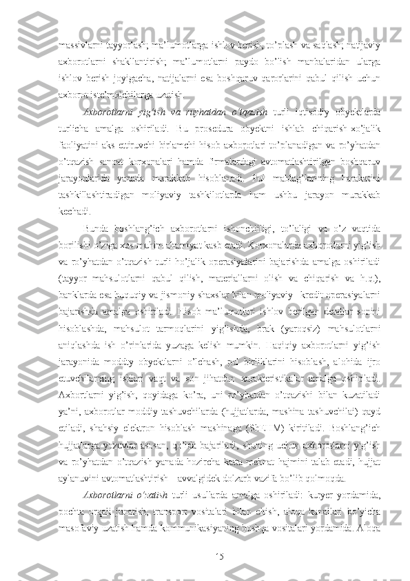 massivlarni  tayyorlash; ma’lumotlarga ishlov berish, to’plash va saqlash; natijaviy
axborotlarni   shakllantirish;   ma’lumotlarni   paydo   bo’lish   manbalaridan   ularga
ishlov   berish   joyigacha,   natijalarni   esa   boshqaruv   qarorlarini   qabul   qilish   uchun
axborot iste’molchilarga uzatish.
Axborotlarni   yig’ish   va   ruyhatdan   o’tqazish   turli   iqtisodiy   obyektlarda
turlicha   amalga   oshiriladi.   Bu   prosedura   obyektni   ishlab   chiqarish-xo’jalik
faoliyatini   aks   ettiruvchi   birlamchi   hisob   axborotlari   to’planadigan   va   ro’yhatdan
o’tqazish   sanoat   korxonalari   hamda   firmalardagi   avtomatlashtirilgan   boshqaruv
jarayonlarida   yanada   murakkab   hisoblanadi.   Pul   mablag’larining   harakatini
tashkillashtiradigan   moliyaviy   tashkilotlarda   ham   ushbu   jarayon   murakkab
kechadi.  
Bunda   boshlang’ich   axborotlarni   ishonchliligi,   to’laligi   va   o’z   vaqtida
borilishi o’ziga xos muhim ahamiyat kasb etadi. Korxonalarda axborotlarni yig’ish
va   ro’yhatdan   o’tqazish   turli   ho’jalik   operasiyalarini   bajarishda   amalga   oshiriladi
(tayyor   mahsulotlarni   qabul   qilish,   materiallarni   olish   va   chiqarish   va   h.q.),
banklarda esa huquqiy va jismoniy shaxslar bilan moliyaviy –kredit operasiyalarni
bajarishda   amalga   oshiriladi.   Hisob   ma’lumotlari   ishlov   berilgan   detallar   sonini
hisoblashda,   mahsulot   tarmoqlarini   yig’ishda,   brak   (yaroqsiz)   mahsulotlarni
aniqlashda   ish   o’rinlarida   yuzaga   kelish   mumkin.   Haqiqiy   axborotlarni   yig’ish
jarayonida   moddty   obyektlarni   o’lchash,   pul   birliklarini   hisoblash,   alohida   ijro
etuvchilarning   ishlari   vaqt   va   son   jihatdan   xarakteristikalar   amalga   oshiriladi.
Axbortlarni   yig’ish,   qoyidaga   ko’ra,   uni   ro’yhatdan   o’tqazishi   bilan   kuzatiladi
ya’ni,   axborotlar   moddiy   tashuvchilarda   (hujjatlarda,   mashina   tashuvchilai)   qayd
etiladi,   shahsiy   elektron   hisoblash   mashinaga   (ShEHM)   kiritiladi.   Boshlang’ich
hujjatlarga   yozuvlar  asosan,   qo’lda  bajariladi,  shuning   uchun  axborotlarni   yig’ish
va   ro’yhatdan   o’tqazish   yanada   hozircha   katta   mehnat   hajmini   talab   etadi,   hujjat
aylanuvini avtomatlashtirish – avvalgidek dolzarb vazifa bo’lib qolmoqda. 
Axborotlarni   o’zatish   turli   usullarda   amalga   oshiriladi:   kuryer   yordamida,
pochta   orqali   junatish,   transport   vositalari   bilan   eltish ,   aloqa   kanallari   bo’yicha
masofaviy uzatish hamda kommunikasiyaning boshqa vositalari yordamida. Aloqa
15 