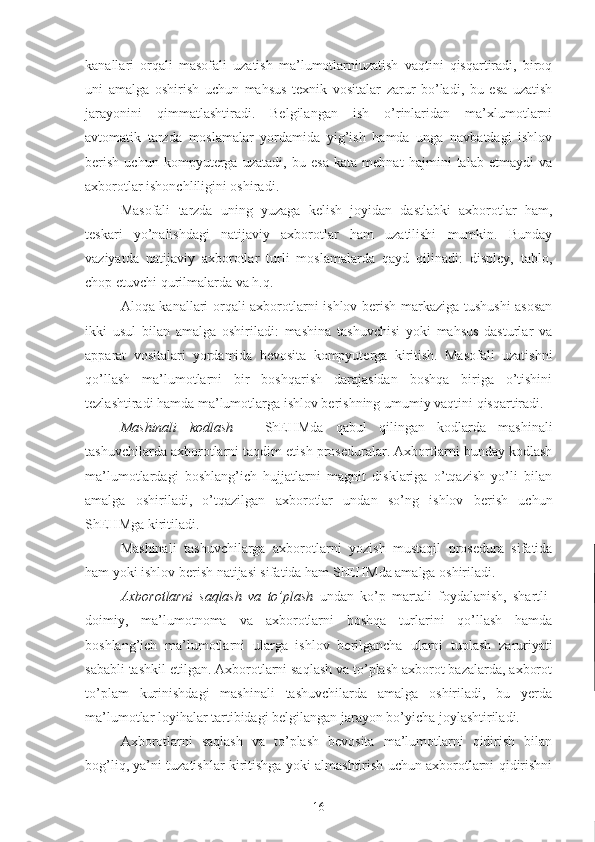 kanallari   orqali   masofali   uzatish   ma’lumotlarniuzatish   vaqtini   qisqartiradi,   biroq
uni   amalga   oshirish   uchun   mahsus   texnik   vositalar   zarur   bo’ladi,   bu   esa   uzatish
jarayonini   qimmatlashtiradi.   Belgilangan   ish   o’rinlaridan   ma’xlumotlarni
avtomatik   tarzda   moslamalar   yordamida   yig’ish   hamda   unga   navbatdagi   ishlov
berish   uchun   kompyuterga   uzatadi,   bu   esa   kata   mehnat   hajmini   talab   etmaydi   va
axborotlar ishonchliligini oshiradi. 
Masofali   tarzda   uning   yuzaga   kelish   joyidan   dastlabki   axborotlar   ham,
teskari   yo’nalishdagi   natijaviy   axborotlar   ham   uzatilishi   mumkin.   Bunday
vaziyatda   natijaviy   axborotlar   turli   moslamalarda   qayd   qilinadi:   displey,   tablo,
chop etuvchi qurilmalarda va h.q. 
Aloqa kanallari orqali axborotlarni ishlov berish markaziga tushushi asosan
ikki   usul   bilan   amalga   oshiriladi:   mashina   tashuvchisi   yoki   mahsus   dasturlar   va
apparat   vositalari   yordamida   bevosita   kompyuterga   kiritish.   Masofali   uzatishni
qo’llash   ma’lumotlarni   bir   boshqarish   darajasidan   boshqa   biriga   o’tishini
tezlashtiradi hamda ma’lumotlarga ishlov berishning umumiy vaqtini qisqartiradi.
Mashinali   kodlash   –   ShEHMda   qabul   qilingan   kodlarda   mashinali
tashuvchilarda axborotlarni taqdim etish proseduralar. Axbortlarni bunday kodlash
ma’lumotlardagi   boshlang’ich   hujjatlarni   magnit   disklariga   o’tqazish   yo’li   bilan
amalga   oshiriladi,   o’tqazilgan   axborotlar   undan   so’ng   ishlov   berish   uchun
ShEHMga kiritiladi.
Mashinali   tashuvchilarga   axborotlarni   yozish   mustaqil   prosedura   sifatida
ham yoki ishlov berish natijasi sifatida ham ShEHMda amalga oshiriladi.
Axborotlarni   saqlash   va   to’plash   undan   ko’p   martali   foydalanish,   shartli-
doimiy,   ma’lumotnoma   va   axborotlarni   boshqa   turlarini   qo’llash   hamda
boshlang’ich   ma’lumotlarni   ularga   ishlov   berilgancha   ularni   tuplash   zaruriyati
sababli tashkil etilgan. Axborotlarni saqlash va to’plash axborot bazalarda, axborot
to’plam   kurinishdagi   mashinali   tashuvchilarda   amalga   oshiriladi,   bu   yerda
ma’lumotlar loyihalar tartibidagi belgilangan jarayon bo’yicha joylashtiriladi. 
Axborotlarni   saqlash   va   to’plash   bevosita   ma’lumotlarni   qidirish   bilan
bog’liq, ya’ni tuzatishlar kiritishga yoki almashtirish uchun axborotlarni qidirishni
16 