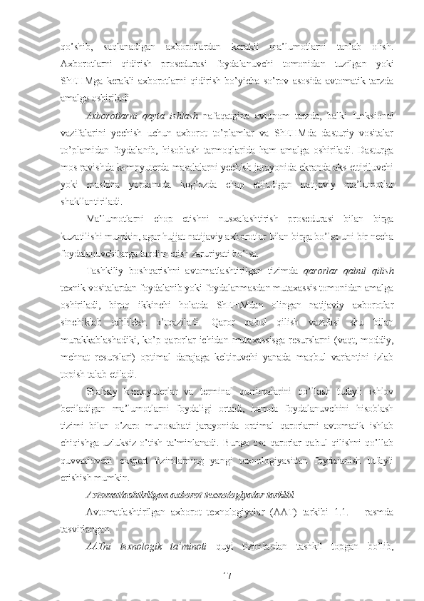 qo’shib,   saqlanadigan   axborotlardan   kerakli   ma’lumotlarni   tanlab   olish.
Axborotlarni   qidirish   prosedurasi   foydalanuvchi   tomonidan   tuzilgan   yoki
ShEHMga   kerakli   axborotlarni   qidirish   bo’yicha   so’rov   asosida   avtomatik   tarzda
amalga oshiriladi.
Axborotlarni   qayta   ishlash   nafaqatgina   avtonom   tarzda,   balki   funksional
vazifalarini   yechish   uchun   axborot   to’plamlar   va   ShEHMda   dasturiy   vositalar
to’plamidan   foydalanib,   hisoblash   tarmoqlarida   ham   amalga   oshiriladi.   Dasturga
mos ravishda kompyuterda masalalarni yechish jarayonida ekranda aks ettiriluvchi
yoki   mashina   yordamida   kog’ozda   chap   etiladigan   natijaviy   ma’lumotlar
shakllantiriladi. 
Ma’lumotlarni   chop   etishni   nusxalashtirish   prosedurasi   bilan   birga
kuzatilishi mumkin, agar hujjat natijaviy axborotlar bilan birga bo’lsa uni bir necha
foydalanuvchilarga taqdim etish zaruriyati bo’lsa.
Tashkiliy   boshqarishni   avtomatlashtirilgan   tizimda   qarorlar   qabul   qilish
texnik vositalardan foydalanib yoki foydalanmasdan mutaxassis tomonidan amalga
oshiriladi,   biroq   ikkinchi   holatda   ShEHMdan   olingan   natijaviy   axborotlar
sinchiklab   tahlildan   o’tqaziladi.   Qaror   qabul   qilish   vazifasi   shu   bilan
murakkablashadiki,  ko’p qarorlar ichidan mutaxassisga  resurslarni  (vaqt, moddiy,
mehnat   resurslari)   optimal   darajaga   keltiruvchi   yanada   maqbul   variantini   izlab
topish talab etiladi.
Shahsiy   kompyuterlar   va   terminal   qurilmalarini   qo’llash   tufayli   ishlov
beriladigan   ma’lumotlarni   foydaligi   ortadi,   hamda   foydalanuvchini   hisoblash
tizimi   bilan   o’zaro   munosabati   jarayonida   optimal   qarorlarni   avtomatik   ishlab
chiqishga   uzluksiz   o’tish   ta’minlanadi.   Bunga   esa   qarorlar   qabul   qilishni   qo’llab
quvvatlovchi   ekspert   tizimlarning   yangi   texnologiyasidan   foydalanish   tufayli
erishish mumkin.  
Avtomatlashtirilgan axborot  texnologiyalar tarkibi
Avtomatlashtirilgan   axborot   texnologiyalar   (AAT)   tarkibi   1.1.   –   rasmda
tasvirlangan.
AATni   texnologik   ta’minoti   quyi   tizimlardan   tashkil   topgan   bo’lib,
17 