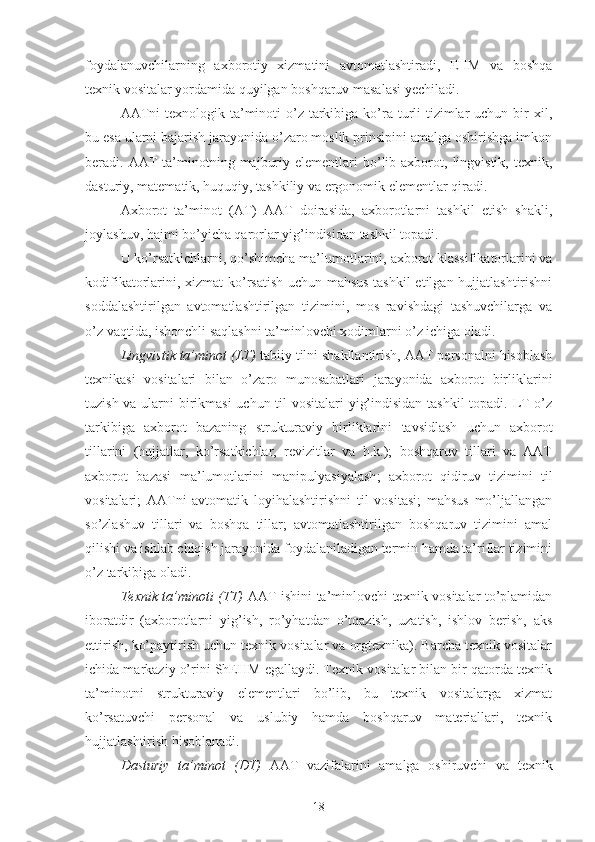 foydalanuvchilarning   axborotiy   xizmatini   avtomatlashtiradi,   EHM   va   boshqa
texnik vositalar yordamida quyilgan boshqaruv masalasi yechiladi.
AATni  texnologik ta’minoti  o’z tarkibiga ko’ra turli  tizimlar  uchun bir  xil,
bu esa ularni bajarish jarayonida o’zaro moslik prinsipini amalga oshirishga imkon
beradi.  AAT  ta’minotning  majburiy  elementlari   bo’lib  axborot,  lingvistik,  texnik,
dasturiy, matematik, huquqiy, tashkiliy va ergonomik elementlar qiradi.
Axborot   ta’minot   (AT)   AAT   doirasida,   axborotlarni   tashkil   etish   shakli,
joylashuv, hajmi bo’yicha qarorlar yig’indisidan tashkil topadi.
U ko’rsatkichlarni,  qo’shimcha  ma’lumotlarini, axborot klassifikatorlarini va
kodifikatorlarini, xizmat ko’rsatish uchun mahsus tashkil  etilgan hujjatlashtirishni
soddalashtirilgan   avtomatlashtirilgan   tizimini,   mos   ravishdagi   tashuvchilarga   va
o’z vaqtida, ishonchli saqlashni ta’minlovchi xodimlarni o’z ichiga oladi. 
Lingvistik ta’minot (LT)  tabiiy tilni shakllantirish, AAT personalni hisoblash
texnikasi   vositalari   bilan   o’zaro   munosabatlari   jarayonida   axborot   birliklarini
tuzish va ularni  birikmasi  uchun til vositalari yig’indisidan tashkil  topadi. LT o’z
tarkibiga   axborot   bazaning   strukturaviy   birliklarini   tavsidlash   uchun   axborot
tillarini   (hujjatlar,   ko’rsatkichlar,   revizitlar   va   h.k.);   boshqaruv   tillari   va   AAT
axborot   bazasi   ma’lumotlarini   manipulyasiyalash ;   axborot   qidiruv   tizimini   til
vositalari;   AATni   avtomatik   loyihalashtirishni   til   vositasi;   mahsus   mo’ljallangan
so’zlashuv   tillari   va   boshqa   tillar;   avtomatlashtirilgan   boshqaruv   tizimini   amal
qilishi va ishlab chiqish jarayonida foydalaniladigan termin hamda ta’riflar tizimini
o’z tarkibiga oladi. 
Texnik ta’minoti (TT)   AAT ishini ta’minlovchi texnik vositalar to’plamidan
iboratdir   (axborotlarni   yig’ish,   ro’yhatdan   o’tqazish,   uzatish,   ishlov   berish,   aks
ettirish, ko’paytirish uchun texnik vositalar va orgtexnika). Barcha texnik vositalar
ichida markaziy o’rini ShEHM egallaydi. Texnik vositalar bilan bir qatorda texnik
ta’minotni   strukturaviy   elementlari   bo’lib,   bu   texnik   vositalarga   xizmat
ko’rsatuvchi   personal   va   uslubiy   hamda   boshqaruv   materiallari,   texnik
hujjatlashtirish hisoblanadi. 
Dasturiy   ta’minot   (DT)   AAT   vazifalarini   amalga   oshiruvchi   va   texnik
18 