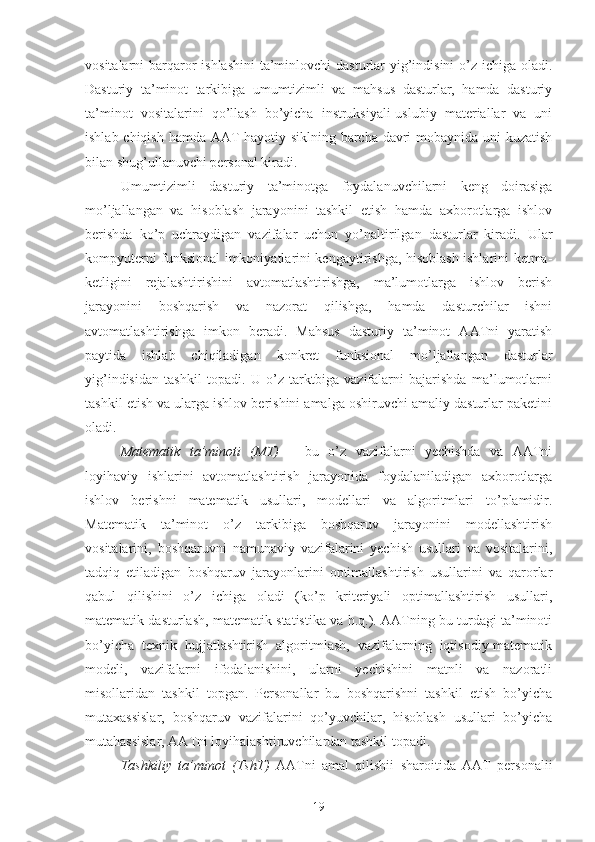 vositalarni barqaror  ishlashini  ta’minlovchi dasturlar  yig’indisini  o’z ichiga oladi.
Dasturiy   ta’minot   tarkibiga   umumtizimli   va   mahsus   dasturlar,   hamda   dasturiy
ta’minot   vositalarini   qo’llash   bo’yicha   instruksiyali-uslubiy   materiallar   va   uni
ishlab chiqish hamda AAT hayotiy siklning barcha davri mobaynida uni kuzatish
bilan shug’ullanuvchi personal kiradi. 
Umumtizimli   dasturiy   ta’minotga   foydalanuvchilarni   keng   doirasiga
mo’ljallangan   va   hisoblash   jarayonini   tashkil   etish   hamda   axborotlarga   ishlov
berishda   ko’p   uchraydigan   vazifalar   uchun   yo’naltirilgan   dasturlar   kiradi.   Ular
kompyuterni funksional imkoniyatlarini kengaytirishga, hisoblash ishlarini ketma-
ketligini   rejalashtirishini   avtomatlashtirishga,   ma’lumotlarga   ishlov   berish
jarayonini   boshqarish   va   nazorat   qilishga,   hamda   dasturchilar   ishni
avtomatlashtirishga   imkon   beradi.   Mahsus   dasturiy   ta’minot   AATni   yaratish
paytida   ishlab   chiqiladigan   konkret   funksional   mo’ljallangan   dasturlar
yig’indisidan   tashkil   topadi.   U   o’z   tarktbiga   vazifalarni   bajarishda   ma’lumotlarni
tashkil etish va ularga ishlov berishini amalga oshiruvchi amaliy dasturlar paketini
oladi.
Matematik   ta’minoti   (MT)   –   bu   o’z   vazifalarni   yechishda   va   AATni
loyihaviy   ishlarini   avtomatlashtirish   jarayonida   foydalaniladigan   axborotlarga
ishlov   berishni   matematik   usullari,   modellari   va   algoritmlari   to’plamidir .
Matematik   ta’minot   o’z   tarkibiga   boshqaruv   jarayonini   modellashtirish
vositalarini,   boshqaruvni   namunaviy   vazifalarini   yechish   usullari   va   vositalarini,
tadqiq   etiladigan   boshqaruv   jarayonlarini   optimallashtirish   usullarini   va   qarorlar
qabul   qilishini   o’z   ichiga   oladi   (ko’p   kriteriyali   optimallashtirish   usullari,
matematik dasturlash, matematik statistika va h.q.). AATning bu turdagi ta’minoti
bo’yicha   texnik   hujjatlashtirish   algoritmlash,   vazifalarning   iqtisodiy-matematik
modeli,   vazifalarni   ifodalanishini,   ularni   yechishini   matnli   va   nazoratli
misollaridan   tashkil   topgan.   Personallar   bu   boshqarishni   tashkil   etish   bo’yicha
mutaxassislar,   boshqaruv   vazifalarini   qo’yuvchilar,   hisoblash   usullari   bo’yicha
mutahassislar, AATni loyihalashtiruvchilardan tashkil topadi.
Tashkiliy   ta’minot   (TshT)   AATni   amal   qilishii   sharoitida   AAT   personalii
19 