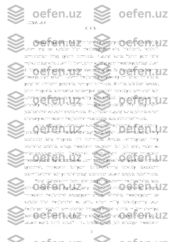 ILOVALAR
KIRISH
Mavzuning dolzarbligi.   Jahon iqtisodiy taraqqiyotining hozirgi bosqichida
turizm   eng   tez   sur'atlar   bilan   rivojlanayotgan   soha   hisoblanib,   istiqbolli
tarmoqlaridan   biriga   aylanib   bormoqda.   Bugungi   kunda   “jahon   yalpi   ichki
mahsulotidagi soha ulushi 10 foizni, jahon xo'jaligi yalpi investitsiyalaridagi ulushi
7   foizni,   jahon   xo'jaligi   xizmatlar   eksportining   esa   29   foizi   turizm   sohasining
hissasiga to'g'ri keladi”. Turizmni rivojlantirishning asosiy omillaridan biri sifatida
yangi   ish   o'rinlarini   yaratishda   namoyon   bo'lmoqda.   Alohida   ta'kidlash   kerakki,
jahon   miqyosida   koronavirus   pandemiyasi   tarqalishi   iqtisodiyot   tarmoqlari   kabi
turizm   sohasi   rivojiga     ham   katta   salbiy   ta'sir   ko'rsatdi.   Bu   o'z   navbatida   sohani
an'anaviy   rivojlantirish   modelidan   innovatsion   modeliga   o'tish   jarayonlarini
jadallashtirish zaruratini shartlamoqda. Shu jihatdan bugungi kunda jahonda sohani
an'anaviy va innovatsion rivojlantirish masalalariga katta e'tibor berilmoqda.
Jahon   xo'jaligida   turizmni   tez   sur'atlar   bilan   rivojlantirish,   uning   ijtimoiy-
iqtisodiy   muammolarni   bartaraf   etishdagi   rolini   keskin   oshirish   maqsadida   ilmiy
tadqiqotlar   keng   miqyosda   olib   borilmoqda.   Amalga   oshirilayotgan   ilmiy
izlanishlar   tarkibida   sohaga   investitsion   resurslarni   faol   jalb   etish,   makro   va
mikrodarajada   ulardan   foydalanish   samaradorligini   oshirish,   innovatsion
investitsiyalarni   rag'batlantirish   va   ularni   tarmoq   yuksalishining   yetakchi   omiliga
aylantirish,   innovatsion   faoliyatni   faollashtirishning   iqtisodiy   dastaklarini
takomillashtirish   kabi   yo'nalishlardagi   tadqiqotlar   ustuvor   darajada   bajarilmoqda.
Yangi   O'zbekistonni   barpo   etish   jarayonida   turizmni   rivojlantirishga   katta
e'tibor   qaratilmoqda.   Ayniqsa,   keng   qo'lamli   islohotlar   doirasida   turizmni
innovatsion   rivojlantirish   strategiyasini   amalga   oshirishda   investitsiyalarni   tez
sur'atlar   bilan   rivojlantirish   va   ushbu   sohani   milliy   iqtisodiyotning   ustun
rivojlangan   istiqbolli   tarmoqlaridan   biriga   aylantirish   alohida   muhim   ahamiyat
kasb   etadi.   “Turizmni   iqtisodiyotning   strategik   tarmog'iga   aylantirish   biz   uchun
ustuvor   vazifa   bo'lib   qoladi”   .   Bu   borada   sohaga   jalb   etiladigan   investitsion
2 