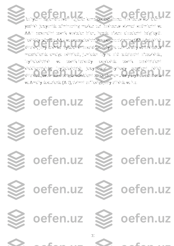 faoliyatini   reglamentlovchi   hujjatlar  kompleksidian  iborat. Boshqaruv  vazifalarini
yechish   jarayonida   ta’minotning   mazkur   turi   boshqaruv   xizmati   xodimlarini   va
AAT   personalini   texnik   vositalar   bilan,   hamda   o’zaro   aloqalarini   belgilaydi.
Tashkiliy ta’minot AAT va avtomatlashtirilgan axborot tizimning (AATz)ni ishlab
chiqish, joriy etish va foydalanish bosqichlari bo’yicha turli uslubiy va boshqaruv
materiallarida   amalga   oshiriladi,   jumladan   loyiha   oldi   tadqiqotini   o’tqazishda,
loyihalashtirish   va   texnik-iqtisodiy   asoslashda   texnik   topshiriqlarni
shakllantirishda,   loyihalashtirish   jarayonidagi   loyihaviy   qarorlarni   ishlab
chiqishda, avtomatlashtirilgan vazifalarni tanlashda, namunaviy loyihali qarorlarda
va Amaliy dasturlarda (AD), tizimni qo’llashga joriy qilishda va h.q.  
20 
