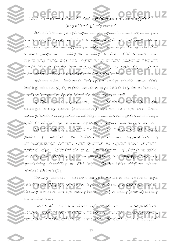 1.2. Turizm xizmatlar bozorini rivojlantirishda axborot texnologiyalarini
joriy qilishning ilmiy asoslari
Axborot   tizimlari   jamiyat   paydo   bo'lgan   paytdan   boshlab   mavjud   bo'lgan,
chunki   rivojlanishning   turli   bosqichlarida   jamiyat   o'z   boshqaruvi   uchun
tizimlashtirilgan, oldindan tayyorlangan axborotni talab etgan. Bu,   ayniqsa ishlab
chiqarish   jarayonlari   –   moddiy   va   nomoddiy   ne'matlarni   ishlab   chiqarish   bilan
bog'liq   jarayonlarga   tegishlidir.     Aynan   ishlab   chiqarish   jarayonlari   rivojlanib
borishi   bilan   boshqarish   ham   murakkablashadiki,   o'z   navbatida,   u   axborot
tizimlarini takomillashtirish va rivojlantirishni rag'batlantiradi.
Axborot   tizimi   –boshqarish   funktsiyasini   amalga   oshirish   uchun   ob'ekt
haqidagi   axborotni   yiјish,   saqlash,   uzatish   va   qayta   ishlash   bo'yicha   ma'lumotlar,
texnik va kommunikatsiyaviy tizimni o'z ichida namoyon etadi.    
Qo'lllash   soxasidan   qat'iy   nazar,   axborot   tizimlari   ta'minlash   turlari   deb
ataladigan   tarkibiy   qismlar   (komnonentlar)   to'plamini   o'z   ichiga   oladi.   Ularni
dasturiy, texnik, xuquqiy, axborot, tashkiliy,  matematik va lingvistik ta'minotlarga
ajratilishi qabul qilingan. Shulardan eng asosiylarini yaqqolroq,  ko'rib chiqamiz. 
Axborot   taьminoti   –   axborot   tizimlari   ichki   mashina   axborot   bazasini
yaratishning   tasniflash   va   kodlashtirish   tizimlari,   xujjatlashtirishning
unifikatsiyalashgan   tizimlari,   xujjat   aylanmasi   va   xujjatlar   shakli   uslublarini
ratsional   xolga       keltirishni   o'z   ichiga   olgan   axborotni   joylashtirish   va   tashkil
qilish   buyicha   uslublar   va   vositalar   yiјindisidir.   Qabul   qilinadigan   boshqaruv
qarorlarining   ishonchliligi   va   sifati   ko'p       jihatdan   ishlab   chiqilgan   axborot
ta'minoti sifatiga boјliq.
Dasturiy   taьminot   –   hisoblash   texnikasi   vositasida   ma'lumotlarni   qayta
ishlash   tizimi   (MQIT)ni   yaratish   va   foydalanish   dasturiy   vositalari   yigindisidir.
Dasturiy ta'minotlar tarkibiga bazaviy (umumtizimli) va amaliy (maxsus) dasturiy
ma'lumotlar kiradi. 
Texnik   ta'minot   ma'lumotlarni   qayta   ishlash   tizimini   funktsiyalashtirish
uchun qo'llanuvchi texnik vositalar kompleksidir,     ma'lumotlarni qayta ishlovchi,
namunaviy operatsiyalarni  amalga     oshiruvchi qurilmalarni  o'z ichiga oladi, turli
23 