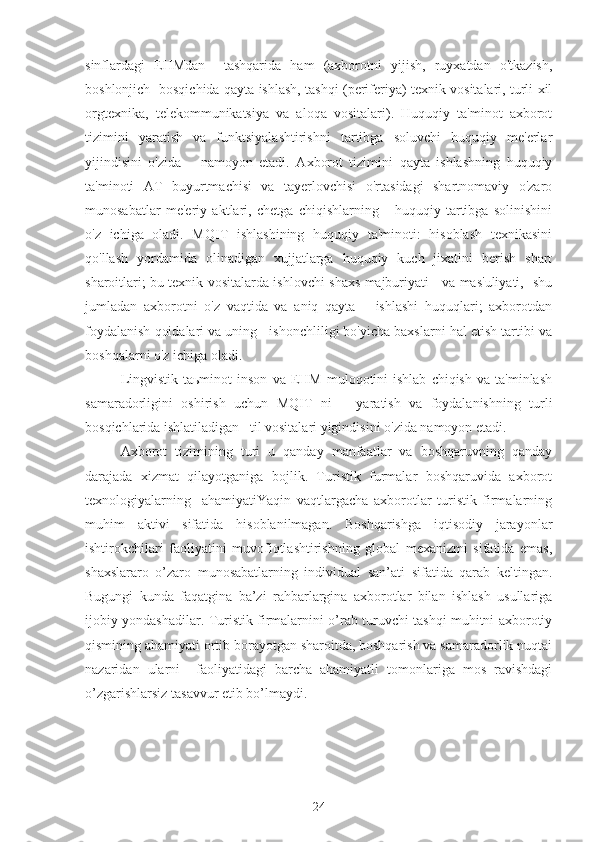 sinflardagi   EHMdan     tashqarida   ham   (axborotni   yiјish,   ruyxatdan   o'tkazish,
boshlonјich   bosqichida qayta ishlash, tashqi (periferiya) texnik vositalari, turli xil
orgtexnika,   telekommunikatsiya   va   aloqa   vositalari).   Huquqiy   ta'minot   axborot
tizimini   yaratish   va   funktsiyalashtirishni   tartibga   soluvchi   huquqiy   me'erlar
yiјindisini   o'zida       namoyon   etadi.   Axborot   tizimini   qayta   ishlashning   huquqiy
ta'minoti   AT   buyurtmachisi   va   tayerlovchisi   o'rtasidagi   shartnomaviy   o'zaro
munosabatlar   me'eriy   aktlari,   chetga   chiqishlarning       huquqiy   tartibga   solinishini
o'z   ichiga   oladi.   MQIT   ishlashining   huquqiy   ta'minoti:   hisoblash   texnikasini
qo'llash   yordamida   olinadigan   xujjatlarga   huquqiy   kuch   jixatini   berish   shart
sharoitlari; bu texnik vositalarda ishlovchi shaxs majburiyati     va mas'uliyati,   shu
jumladan   axborotni   o'z   vaqtida   va   aniq   qayta       ishlashi   huquqlari;   axborotdan
foydalanish qoidalari va uning   ishonchliligi bo'yicha baxslarni hal etish tartibi va
boshqalarni o'z ichiga oladi. 
Lingvistik  taьminot  inson   va  EHM   muloqotini  ishlab   chiqish  va   ta'minlash
samaradorligini   oshirish   uchun   MQIT   ni       yaratish   va   foydalanishning   turli
bosqichlarida ishlatiladigan   til vositalari yigindisini o'zida namoyon etadi. 
Axborot   tizimining   turi   u   qanday   manfaatlar   va   boshqaruvning   qanday
darajada   xizmat   qilayotganiga   boјlik.   Turistik   furmalar   boshqaruvida   axborot
texnologiyalarning     ahamiyatiYaqin   vaqtlargacha   axborotlar   turistik   firmalarning
muhim   aktivi   sifatida   hisoblanilmagan.   Boshqarishga   iqtisodiy   jarayonlar
ishtirokchilari   faoliyatini   muvofiqtlashtirishning   global   mexanizmi   sifatida   emas,
shaxslararo   o’zaro   munosabatlarning   individual   san’ati   sifatida   qarab   keltingan.
Bugungi   kunda   faqatgina   ba’zi   rahbarlargina   axborotlar   bilan   ishlash   usullariga
ijobiy yondashadilar. Turistik firmalarnini o’rab turuvchi tashqi muhitni axborotiy
qismining ahamiyati ortib borayotgan sharoitda, boshqarish va samaradorlik nuqtai
nazaridan   ularni     faoliyatidagi   barcha   ahamiyatli   tomonlariga   mos   ravishdagi
o’zgarishlarsiz tasavvur etib bo’lmaydi.
24 