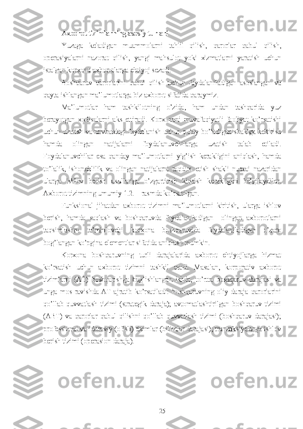 Axborot tizimlarning asosiy turlari 
Yuzaga   keladigan   muammolarni   tahlil   qilish,   qarorlar   qabul   qilish,
operasiyalarni   nazorat   qilish,   yangi   mahsulot   yoki   xizmatlarni   yaratish   uchun
istalgan korxona axborotlarga ehtiyoj sezadi.
Boshqaruv   qarorlarini   qabul   qilish   uchun   foydalaniladigan   asoslangan   va
qayta ishlangan ma’lumotlarga biz axborot sifatida qaraymiz. 
Ma’lumotlar   ham   tashkilotning   o’zida,   ham   undan   tashqarida   yuz
berayotgan   xodisalarni   aks   ettiradi.   Korxonani   muvafaqiyatli   faoliyat   ko’rsatishi
uchun uzatish va navbatdagi foydalanish uchun qulay bo’ladigan shaklga keltirish
hamda   olingan   natijalarni   foydalanuvchilarga   uzatish   talab   etiladi.
Foydalanuvchilar   esa   qanday   ma’lumotlarni   yig’ish   kerakligini   aniqlash,   hamda
to’lalik,   ishonchlilik   va   olingan   natijalarni   taqdim   etish   shakli   nuqtai   nazaridan
ularga   ishlov   berish   usullariga   o’zgartirish   kiritish   kerakligini   belgilaydilar.
Axborot tizimning umumiy 1.2. – rasmda ko’rsatilgan. 
Funksional   jihatdan   axborot   tizimni   ma’lumotlarni   kiritish,   ularga   ishlov
berish,   hamda   saqlash   va   boshqaruvda   foydalaniladigan     olingan   axborotlarni
taqsimlashni   ta’minlovchi   korxona   boshqaruvida   foydalaniladigan   o’zaro
bog’langan ko’pgina elementlar sifatida aniqlash mumkin.
Korxona   boshqaruvning   turli   darajalarida   axborot   ehtiyojlarga   hizmat
ko’rsatish   uchun   axborot   tizimni   tashkil   etadi.   Masalan,   korporativ   axborot
tizimlarni   (AT)   boshqarishga   bag’ishlangan   ishda,   to’rtta   boshqaruv   darajasi   va
unga   mos   ravishda   AT   ajratib   ko’rsatiladi:   boshqaruvning   oliy   daraja   qarorlarini
qo’llab   quvvatlash   tizimi   (strategik   daraja);   avtomatlashtirilgan   boshqaruv   tizimi
(ABT)   va   qarorlar   qabul   qilishni   qo’llab   quvvatlash   tizimi   (boshqaruv   darajasi);
professional va idoraviy (ofisli) tizimlar (bilimlar darajasi); tranzaksiyalarga ishlov
berish tizimi (operasion daraja).
25 