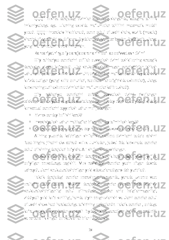 QQQT   boshqa   darajadagi   tizimlar   bilan   taqqoslanganda,   kattagina   tahlilik
imkoniyatlarga   ega.   Ularning   asosida   ma’lumotlar   tahlilini   matematik   modeli
yotadi.  QQQT   interaktiv  hisoblanadi,   qaror  qabul  qiluvchi  shahs,  vazifa  (masala)
shartini o’zgartirishi  va do’stona foydalaniladigan interfeysdan foydalanib, ularga
yangi ma’lumotlarni kiritishi mumkin.
Rahbariyatning oliy daraja qarorlarini qo’llab qo’vvatlash tizimi
Oliy   rahbariyat   qarorlarini   qo’llab-quvvatlash   tizimi   tashkilotning   strategik
darajasiga   xizmat   ko’rsatadi.   Ular   strukturalashtirilmagan   qarorlar   bilan   ishlash
uchun mo’ljallangan bo’lib tashqi muhit to’g’risidagi ma’lumotlardan foydalanishi
ko’zda tutilgan (yangi soliq qonunlari, raqobatchilar to’g’risida axborotlar), ularga
korxonaning turli axborot tizimlaridan ma’lumotlar kelib tushadi).
Oliy   rahbariyat   qarorlarini   qo’llab   quvvatlash   tizimi   rivojlangan
telekommunikasiyalar va grafik vositalarga ega.  Bunday tizimlar qo’yidagi xildagi
konseptual qarorlarini tayyorlash uchun mo’ljallangan:
 Biznes qanday bo’lishi kerak?
 Investisiyalash uchun mablag’lar bilan  qanday ta’minlash kerak?
 Kelajakda qanday xodimlar va qay malaka mutaxassislari zarur bo’ladi?
ATning   yuqorida   keltirilgan   sinflanishi   axborot   tizimlarni   tadqiq   etishni
faqat   birgina   jihatini   aks   ettiradi   xolos.   Jumladan,   jadval   2da   korxonada   qarorlar
qabul qilishning darajalari bo’yicha AT sinflanishi tasvirlangan.
Mazkur sinflanishda operasion daraja har kunlik bajariladigan yaxshi yo’lga
qo’yilgan   proseduraga   tegishli.   Mos   ravishdagi   qarorlar   yaqin   o’tgan   davrda
uchraydi, ularni strukuturalashtirilgan yoki «dasturlanadigan» deb yuritiladi.
Taktik   darajadagi   qarorlar   operasionga   qaraganda,   yanada   uzoqroq   vaqt
oralig’ini   talab   qiladi.   Mazkur   darajadagi   qarorlar   yomon   yoki   kuchsiz
strukturalashtirilganligi   qabul   qilinadigan   qarorlar   aniq   belgilanmaganligi,
ziddiyatli yoki ko’p sonliligi, hamda qiyin prognozlanishi va ularni qarorlar qabul
qiluvchi shaxs hatti harakatlariga ta’sirining oqibatlardir. Taktik qarorlar , qoidaga
ko’ra,   mavjud   resurslardan   samarali   foydalanishga   qaratilgan   bo’lib,   unumdorlik
va rentabellik singari qo’rsatkichlar bilan ifodalanadi. 
28 